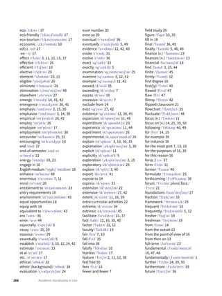166 Academic Vocabulary in Use
eco- /iːkəʊˍ/ 17
eco-friendly /ˈiːkəʊˌfrendli/ 17
eco-tourism /ˈiːkəʊˌtʊərɪzəm/ 17
economic /ˌiːkəˈnɒmɪk/ 10
ed(s). /ed/ 17
-ee /ˍiː/ 17
effect /ɪˈfekt/ 3, 11, 12, 15, 37
effective /ɪˈfektɪv/ 26
efficient /ɪˈfɪʃənt/ 10
elective /ɪˈlektɪv/ 20
element /ˈelɪmənt/ 10, 11
eligible /ˈelɪdʒəbəl/ 20
eliminate /ɪˈlɪmɪneɪt/ 26
elimination /ɪˌlɪmɪˈneɪʃən/ 48
elsewhere /ˌelsˈweə/ 27
emerge /ɪˈmɜːdʒ/ 14, 41, 42
emergence /ɪˈmɜːdʒəns/ 36, 41
emphasis /ˈemfəsɪs/ 3, 15, 30
emphasise /ˈemfəsaɪz/ 3, 14, 30
empirical /ɪmˈpɪrɪkəl/ 26, 42
employ /ɪmˈplɔɪ/ 26
employee /ɪmˈplɔɪiː/ 17
employment /ɪmˈplɔɪmənt/ 38
encounter /ɪnˈkaʊntə/ 25, 32
encouraging /ɪnˈkʌrɪdʒɪŋ/ 10
end /end/ 37
end-of-semester /end əv
sɪˈmestə/ 22
energy /ˈenədʒi/ 10, 23
engage in 10
English-medium /ˈɪŋglɪʃ ˈmiːdiəm/ 18
enhance /ɪnˈhɑːns/ 48
enormous /ɪˈnɔːməs/ 7, 11
enrol /ɪnˈrəʊl/ 20
entitlement to /ɪnˈtaɪtəlmənt/ 23
entry requirements 18
environment /ɪnˈvaɪrənmənt/ 45
equal opportunities 18
equip with 14
equivalent to /ɪˈkwɪvələnt/ 43
era /ˈɪərə/ 36
error /ˈerə/ 44
especially /ɪˈspeʃəli/ 5
essay /ˈeseɪ/ 15, 20
essence /ˈesəns/ 29
essentially /ɪˈsentʃəli/ 5
establish /ɪˈstæblɪʃ/ 3, 10, 12, 24, 42
estimate /ˈestɪmət/ 33
et al /etˈæl/ 17
etc. /ɪtˈsetərə/ 17
ethical /ˈeθɪkəl/ 32
ethnic (background) /ˈeθnɪk/ 38
evaluation /ɪˌvæljuˈeɪʃən/ 24
even number 33
even so 39
eventual /ɪˈventʃuəl/ 36
eventually /ɪˈventʃuəli/ 5, 49
evidence /ˈevɪdəns/ 12, 42, 43
evoke /ɪˈvəʊk/ 31
evolve /ɪˈvɒlv/ 36
exact /ɪgˈzækt/ 33
exactly /ɪgˈzæktli/ 5
examination /ɪgˌzæmɪˈneɪʃən/ 15
examine /ɪgˈzæmɪn/ 3, 12, 42
example /ɪgˈzɑːmpˌl/ 11, 42
exceed /ɪkˈsiːd/ 35
exceeding /ɪkˈsiːdɪŋ/ 7
excess /ɪkˈses/ 10
excessive /ɪkˈsesɪv/ 7
exclude from 14
exist /ɪgˈzɪst/ 27, 42
existence /ɪgˈzɪstəns/ 12, 38, 45
expansion /ɪkˈspænʃən/ 11, 48
expenditure /ɪkˈspendɪtʃə/ 23
experience /ɪkˈspɪəriəns/ 11, 44
experiment /ɪkˈsperɪmənt/ 26
experimental /ɪkˌsperɪˈmentəl/ 26
explain /ɪkˈspleɪn/ 3, 10, 30, 35
explanation /ˌekspləˈneɪʃən/ 3, 30
explicit /ɪkˈsplɪsɪt/ 11
explicitly /ɪkˈsplɪsɪtli/ 5
exploration /ˌekspləˈreɪʃən/ 3, 15
exploratory /ekˈsplɒrətəri/ 26
explore /ɪkˈsplɔː/ 3, 40
export /ɪksˈpɔːt/ 41
expose to 14
express /ɪkˈspres/ 31
extension /ɪkˈstenʃən/ 22
extensive /ɪkˈstensɪv/ 27, 42
extent /ɪkˈstent/ 11, 16, 39
extra-curricular activities 22
extreme /ɪkˈstriːm/ 34
extrinsic /ekˈstrɪnzɪk/ 45
facilitate /fəˈsɪlɪteɪt/ 21, 37
fact /fækt/ 12, 16, 35, 42
factor /ˈfæktə/ 11, 12
faculty /ˈfækəlti/ 19
fair /feə/ 7, 10
fall /fɔːl/ 35
fall into 38
falsify /ˈfɒlsɪfaɪ/ 10
fearless /ˈfɪələs/ 17
feature /ˈfiːtʃə/ 2, 11, 12, 38
feel free 50
fees /fiːz/ 18
fewer and fewer 7
field study 26
figure /ˈfɪgə/ 33, 35
fill in 18
final /ˈfaɪnəl/ 36, 49
finally /ˈfaɪnəli/ 5, 40, 49
finance (v.) /ˈfaɪnæns/ 23
finances (n.) /ˈfaɪnænsɪz/ 23
financial /faɪˈnænʃəl/ 18
find /faɪnd/ 3, 25, 44
finite /ˈfaɪnaɪt/ 45
firmly /ˈfɜːmli/ 12
first degree 18
first(ly) /ˈfɜːst/ 40
flawed /flɔːd/ 47
flaw /flɔː/ 47
flimsy /ˈflɪmzi/ 42
flipped classroom 21
flowchart /ˈfləʊtʃaːt/ 35
fluctuate /ˈflʌktʃueɪt/ 48
focus (n.) /ˈfəʊkəs/ 11
focus on (v.) 14, 25, 39, 50
following /ˈfɒləʊɪŋ/ 40, 49
for /fɔːr/ 14, 15
for example 39
for instance 39
for the most part 7, 13, 16
for the purposes of 16, 39
for this reason 16
force /fɔːs/ 37
form /fɔːm/ 11
former /ˈfɔːmə/ 40
formulate /ˈfɔːmjʊleɪt/ 25
forthcoming /ˌfɔːθˈkʌmɪŋ/ 36
forum /ˈfɔːrəm/ plural fora /
ˈfɔːrə/ 21
foundations /faʊnˈdeɪʃənz/ 27
fraction /ˈfrækʃən/ 33
framework /ˈfreɪmwɜːk/ 29
frequent /ˈfriːkwənt/ 10
frequently /ˈfriːkwəntli/ 5, 12
fresher /ˈfreʃər/ 19
freshman /ˈfreʃmən/ 19
from /frɒm/ 14
from the outset 13
from the point of view of 16
from then on 13
full-time /ˌfʊlˈtaɪm/ 23
fundamental /ˌfʌndəˈmentəl/
10, 47, 48
fundamentally /ˌfʌndəˈmentəli/ 1
further /ˈfɜːðə/ 24, 39, 50
furthermore /ˌfɜːðəˈmɔː/ 39
future /ˈfjuːtʃər/ 36
 