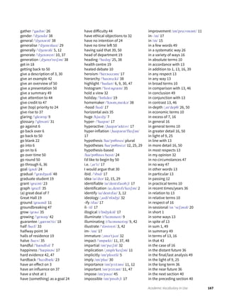 167Academic Vocabulary in Use
gather /ˈgæðər/ 26
gender /ˈdʒendə/ 38
general /ˈdʒenərəl/ 38
generalise /ˈdʒenrəlaɪz/ 29
generally /ˈdʒenrəli/ 5, 12
generate /ˈdʒenəreɪt/ 10, 37
generation /ˌdʒenəˈreɪʃən/ 38
get in 18
getting back to 50
give a description of 3, 30
give an example 42
give an overview of 50
give a presentation 50
give a summary 49
give attention to 44
give credit to 47
give (top) priority to 24
give rise to 37
glaring /ˈgleərɪŋ/ 9
glossary /ˈglɒsəri/ 31
go against 6
go back over 6
go back to 50
go blank 22
go into 6
go on to 6
go over time 50
go round 50
go through 6, 36
goal /gəʊl/ 24
gradual /ˈgrædʒuəl/ 48
graduate student 19
grant /grɑːnt/ 23
graph /grɑːf/ 35
(a) great deal of 7
Great Hall 19
ground /graʊnd/ 11
groundbreaking 47
grow /grəʊ/ 35
growing /ˈgrəʊɪŋ/ 42
guarantee /ˌgærənˈtiː/ 18
half /hɑːf/ 33
halfway point 34
halls of residence 19
halve /hɑːv/ 35
handful /ˈhændfʊl/ 7
happiness /ˈhæpinəs/ 17
hard evidence 42, 47
hardback /ˈhɑːdbæk/ 23
have an effect on 3
have an influence on 37
have a shot at 1
have (something) as a goal 24
have difficulty 44
have ethical objections to 32
have no intention of 24
have no time left 50
having said that 39, 50
head of department 19
heading /ˈhedɪŋ/ 25, 38
health centre 19
heated debate 10
heroism /ˈherəʊɪzəm/ 17
hierarchy /ˈhaɪərɑːki/ 38
highlight /ˈhaɪlaɪt/ 6, 9, 30, 47
histogram /ˈhɪstəgræm/ 35
hold a view 32
holiday /ˈhɒlɪdeɪ/ 19
homemaker /ˈhəʊmˌmeɪkə/ 38
-hood /hʊd/ 17
horizontal axis 35
huge /hjuːdʒ/ 7
hyper- /ˈhaɪpər/ 17
hyperactive /ˌhaɪpərˈæktɪv/ 17
hyper-inflation /ˌhaɪpərɪnˈfleɪʃən/
17
hypothesis /haɪˈpɒθəsɪs/ plural
hypotheses /haɪˈpɒθəsiːz/ 12, 25, 29
hypothesis-based
/haɪˈpɒθəsɪs beɪst/ 24
Iˈd like to begin by 50
i.e. /ˌaɪˈiː/ 17
I would argue that 30
ibid. /ˈɪbɪd/ 17
idea /aɪˈdɪə/ 12, 15, 29
identifiable /aɪˈdentɪfaɪəbˌl/ 17
identification /aɪˌdentɪfɪˈkeɪʃən/ 2
identify /aɪˈdentɪfaɪ/ 3, 12
ideology /ˌaɪdiˈɒlədʒi/ 32
-ify /ɪfaɪ/ 17
il- /ɪl/ 17
illogical /ɪˈlɒdʒɪkəl/ 17
illuminate /ɪˈluːmɪneɪt/ 9
illuminating /ɪˈluːmɪneɪtɪŋ/ 9, 42
illustrate /ˈɪləstreɪt/ 3, 42
im- /ɪm/ 17
immature /ˌɪməˈtjʊə/ 32
impact /ˈɪmpækt/ 11, 37, 48
impartial /ɪmˈpɑːʃəl/ 32
implication /ˌɪmplɪˈkeɪʃən/ 11
implicitly /ɪmˈplɪsɪtli/ 5
imply /ɪmˈplaɪ/ 30
importance /ɪmˈpɔːtəns/ 11, 12
important /ɪmˈpɔːtənt/ 11, 47
impose /ɪmˈpəʊz/ 45
impossible /ɪmˈpɒsɪbˌl/ 17
improvement /ɪmˈpruːvmənt/ 11
in- /ɪn/ 17
in /ɪn/ 15
in a few words 49
in a systematic way 26
in a variety of ways 16
in absolute terms 10
in accordance with 13
in addition to 1, 13, 16, 39
in any respect 13
in any way 13
in broad terms 10
in comparison with 13, 46
in conclusion 49
in conjunction with 13
in contrast 13, 46
in-depth /ˌɪnˈdepθ/ 26, 50
in economic terms 10
in excess of 7, 16
in general 16
in general terms 10
in greater detail 16, 50
in light of 9, 25
in line with 13
in more detail 16, 50
in most respects 13
in my opinion 32
in no circumstances 47
in no way 47
in other words 13
in particular 13
in passing 12
in practical terms 10
in recent times/years 36
in relation to 13
in relative terms 10
in respect of 16
in-sessional /ɪn ˈseʃənəl/ 20
in short 1
in some ways 13
in spite of 13
in sum 1, 49
in summary 49
in terms of 13, 16
in that 43
in the case of 16
in the distant future 36
in the final/last analysis 49
in the light of 9, 25
in the long term 36
in the near future 36
in the next section 40
in the preceding section 40
 