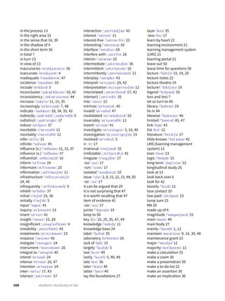 168 Academic Vocabulary in Use
in the process 13
in the right area 33
in the sense that 16, 39
in the shadow of 9
in the short term 36
in total 7
in turn 13
in view of 13
inaccuracies /ɪnˈækjʊrəsiːz/ 26
inaccurate /ɪnˈækjʊrət/ 4
inadequate /ɪˈnædɪkwət/ 47
incidence /ˈɪnsɪdəns/ 33
include /ɪnˈkluːd/ 3
inconclusive /ˌɪnkəŋˈkluːsɪv/ 10, 42
inconsistency /ˌɪnkənˈsɪstənsi/ 44
increase /ˈɪnkriːs/ 11, 15, 35
increasingly /ɪnˈkriːsɪŋli/ 7, 48
indicate /ˈɪndɪkeɪt/ 28, 34, 35, 42
indirectly /ˌɪndɪˈrekli/ /ˌɪndaɪˈrekli/ 5
indistinct /ˌɪndɪˈstɪŋkt/ 17
induce /ɪnˈdjuːs/ 37
inevitable /ɪˈnevɪtəbl/ 11
inevitably /ɪˈnevɪtəbli/ 12
infer /ɪnˈfɜː/ 31
infinite /ˈɪnfɪnət/ 45
influence (n.) /ˈɪnfluəns/ 11, 15, 37
influence (v.) /ˈɪnfluəns/ 37
influential /ˌɪnfluˈenʃəl/ 10
inform /ɪnˈfɔːm/ 24
informant /ɪnˈfɔːmənt/ 25
information /ˌɪnfəˈmeɪʃən/ 11
infrastructure /ˈɪnfrəˌstrʌktʃə/
24, 45
infrequently / ɪnˈfriːkwəntli/ 5
inhibit /ɪnˈhɪbɪt/ 37
initial /ɪˈnɪʃəl/ 25, 36
initially /ɪˈnɪʃəli/ 5
input /ˈɪnpʊt/ 41
inquiry /ɪnˈkwaɪəri/ 15
insert /ɪnˈsɜːt/ 41
insight /ˈɪnsaɪt/ 15, 28
insignificant /ˌɪnsɪgˈnɪfɪkənt/ 4
instability /ˌɪnstəˈbɪləti/ 45
instalments /ɪnˈstɔːlmənt/ 23
instance /ˈɪnstəns/ 42
instigate /ˈɪnstɪgeɪt/ 24
instrument /ˈɪnstrəmənt/ 26
integral to /ˈɪntɪgrəl/ 45
intend /ɪnˈtend/ 24
intense /ɪnˈtens/ 10, 47
intention /ɪnˈtenʃən/ 24
inter- /ɪnˈtɜː/ 17, 43
interact /ˌɪntəˈrækt/ 17
interaction /ˌɪntəˈrækʃən/ 43
interest /ˈɪntrəst/ 11
interest-free /ˈɪntrəst friː/ 23
interesting /ˈɪntrəstɪŋ/ 42
interface /ˈɪntəfeɪs/ 24
interfere with /ˌɪntəˈfɪə/ 26
interim /ˈɪntərɪm/ 10
intermediate /ˌɪntəˈmiːdiət/ 36
intermittent /ˌɪntəˈmɪtənt/ 10
intermittently /ˌɪntəˈmɪtəntli/ 21
interplay /ˈɪntəpleɪ/ 43
interpret /ɪnˈtɜːprɪt/ 29, 42
interpretation /ɪnˌtɜːprɪˈteɪʃən/ 12
interrelated /ˌɪntərɪˈleɪtɪd/ 17, 43
intersect /ˌɪntəˈsekt/ 35
into /ˈɪntuː/ 15
intrinsic /ɪnˈtrɪnsɪk/ 45
invalid /ɪnˈvælɪd/ 47
invalidated /ɪnˈvælɪdeɪtɪd/ 10
invariably /ɪnˈveəriəbli/ 12
invent /ɪnˈvent/ 41
investigate /ɪnˈvestɪgeɪt/ 3, 10, 40
investigation /ɪnˌvestɪˈgeɪʃən/ 15
involved /ɪnˈvɒlvd/ 3
ir- /ɪr/ 17
irrational /ɪˈræʃənəl/ 32
irrefutable /ˌɪrɪˈfjuːtəbˌl/ 42
irregular /ɪˈregjələr/ 17
-ise /ˍaɪz/ 17
-ism /ˈɪzəm/ 17
isolated /ˈaɪsəleɪtɪd/ 10
issue /ˈɪʃuː/ 2, 8, 11, 12, 15, 44, 50
-ist /ˍɪst/ 17
it can be argued that 29
it is not surprising that 47
it is worth recalling that 47
item of evidence 42
-ize /ˍaɪz/ 17
junior /ˈdʒuːniə/ 19
keep to 50
key /kiː/ 10, 25, 35, 47, 49
knowledge /ˈnɒlɪdʒ/ 11
knowledge base 24
label /ˈleɪbəl/ 35
laboratory /ləˈbɒrətri/ 26
lack of /læk/ 15
largely /ˈlɑːdʒli/ 5
last /lɑːst/ 49
lastly /ˈlɑːstli/ 5, 40, 49
late /leɪt/ 36
later /ˈleɪtə/ 40
latter /ˈlætə/ 40
lay the foundations 27
layer /leɪə/ 35
-less /ləs/ 17
learn by heart 22
learning environment 21
learning management system
(LMS) 21
learning portal 21
leave out 50
leave time for questions 50
lecture /ˈlektʃə/ 15, 19, 20
lecture notes 22
lecture theatre 19
lecturer /ˈlektʃərə/ 19
legend /ˈledʒənd/ 35
less and less 7
let us turn to 40
library /ˈlaɪbrəri/ 19
lie in 44
likewise /ˈlaɪkwaɪz/ 46
limited /ˈlɪmɪtɪd/ 45, 47
link /lɪŋk/ 43
list /lɪst/ 12
literature /ˈlɪtrətʃə/ 27
little-known /ˈlɪtl nəʊn/ 42
LMS (learning management
system) 21
loan /ləʊn/ 23
logic /ˈlɒdʒɪk/ 15
long-term /ˌlɒŋˈtɜːm/ 22
longitudinal study 26
look at 15
look back over 6
look for 42
loosely /ˈluːsli/ 12
lose contact 10
low-paid /ˌləʊˈpeɪd/ 23
lump sum 23
MA 20
made up of 6
magnitude /ˈmægnɪtjuːd/ 33
main /meɪn/ 49
main body 27
mainly /ˈmeɪnli/ 1, 12
maintain /meɪnˈteɪn/ 9, 10, 30, 48
maintenance grant 23
major /ˈmeɪdʒə/ 11
majority /məˈdʒɒrəti/ 11
make a calculation 33
make a claim 30
make a presentation 50
make a to-do list 22
make an assertion 30
make an implication 30
 