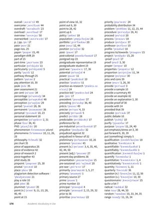 170 Academic Vocabulary in Use
overall /ˌəʊvərˈɔːl/ 49
overcome /ˌəʊvəˈkʌm/ 44
overdraft /ˈəʊvədrɑːft/ 23
overload /ˌəʊvəˈləʊd/ 17
overview /ˈəʊvəvjuː/ 50
overworked /ˌəʊvəˈwɜːkt/ 17
p. / pp. /piː/ 17
pace /peɪs/ 21
page nos. 25
paper /ˈpeɪpər/ 15, 49
paradigm shift 29
part of 15
part-time /ˌpɑːtˈtaɪm/ 23
particular /pəˈtɪkjʊlə/ 11
particularly /pəˈtɪkjʊləli/ 5
partly /ˈpɑːtli/ 12
pathway through 25
pattern /ˈpætən/ 2
pay attention 10, 39
peak /piːk/ 35
peer assessment 21
per cent /pəˈsent/ 34
percentage /pəˈsentɪdʒ/ 34
perceptible /pəˈseptəbəl/ 48
perception /pəˈsepʃən/ 29
period /ˈpɪəriəd/ 28, 36
permanent /ˈpɜːmənənt/ 36
personal /ˈpɜːsənəl/ 10, 23
personal statement 18
perspective /pəˈspektɪv/ 2, 31
phase /feɪz/ 36, 41
PhD /ˌpiːeɪtʃˈdiː/ 20
phenomenon /fəˈnɒmɪnən/ plural
phenomena /fəˈnɒmɪnə/ 10, 11, 26,
29
philosophy /fɪˈlɒsəfi/ 32
pie chart 35
piece of apparatus 26
piece of evidence 42
piece of research 2
piece together 43
pilot study 26
pinpoint /ˈpɪnpɔɪnt/ 25, 30
pivotal /ˈpɪvətəl/ 10
place /pleɪs/ 18
plagiarism detection software /
ˈpleɪdʒərɪzəm/ 21
play a role 10
plot /plɒt/ 35
plummet /ˈplʌmɪt/ 35
point (n.) /pɔɪnt/ 8, 11, 13, 28,
40, 49
point at 15
point of view 16, 32
point out 6, 30
point to 28, 42
point up 6
policy /ˈpɒləsi/ 18
population /ˌpɒpjʊˈleɪʃən/ 26
portfolio /ˌpɔːtˈfəʊliəʊ/ 20
pose /pəʊz/ 12, 44
position /pəˈzɪʃən/ 32
post- /pəʊst/ 17
post-colonial /pəʊstkəˈləʊniəl/ 17
postgrad rep 19
postgraduate representative 19
postgraduate student 19
post-war /ˈpəʊstwɔː/ 17, 36
potential /pəˈtenʃəl/ 4
power /paʊər/ 11
practical /ˈpræktɪkəl/ 10
practice /ˈpræktɪs/ 11
practice-as-research /ˈpræktɪs əz
rɪˈsɜːtʃ/ 24
practice-led /ˈpræktɪs led/ 24
pre- /priː/ 17
precedent /ˈpresɪdənt/ 37
preceding /prɪˈsiːdɪŋ/ 36, 40
précis /ˈpreɪsiː/ 49
precise /prɪˈsaɪs/ 4, 33
precisely /prɪˈsaɪsli/ 5
predict /prɪˈdɪkt/ 28
predictable /prɪˈdɪktəbˌl/ 17
preference for 15
pre-industrial /priːɪnˈdʌstriəl/ 17
prejudice /ˈpredʒʊdɪs/ 32
prejudiced against 32
prejudiced in favour of 32
preliminary /prɪˈlɪmɪnəri/ 10, 26
presence /ˈprezəns/ 45
present (v.) /prɪˈzent/ 3, 6, 35, 40,
42, 44, 50
present (adj.) /ˈprezənt/ 27
present-day problems 36
presentation /ˌprezənˈteɪʃən/ 15
pre-sessional /priː ˈseʃənəl/ 20
pre-war /ˌpriːˈwɔːr/ 17
primarily /praɪˈmerəli/ 1, 5, 27
primary /ˈpraɪməri/ 1
primary source 27
prime /praɪm/ 1
prime number 33
principal /ˈprɪnsɪpəl/ 4
principle /ˈprɪnsɪpəl/ 2, 15, 29, 32
prior to 36
prioritise /praɪˈɒrɪtaɪz/ 22
priority /praɪˈɒrəti/ 24
probability distribution 34
problem /ˈprɒbləm/ 11, 12, 15, 44
procedure /prəˈsiːdʒə/ 26, 41
proceed /prəˈsiːd/ 20
process /ˈprəʊses/ 18
produce /prəˈdjuːs/ 37
professor /prəˈfesə/ 19
profile /ˈprəʊfaɪl/ 18
progress to/towards /ˈprəʊgres/ 15
project /ˈprɒdʒekt/ 15, 20
-proof /pruːf/ 17
proof /pruːf/ 3, 30
proper /ˈprɒpər/ 10
properties /ˈprɒpətiːz/ 12
proportion /prəˈpɔːʃən/ 11, 34
propose /prəˈpəʊz/ 30
pros and cons 39
prove /pruːv/ 3, 26, 30
provide /prəˈvaɪd/ 3
provide a sample 10
provide a summary 49
provide an example 42
provide an explanation 3, 30
provide proof of 30
provide with 14
provided that 39
provoke /prəˈvəʊk/ 37
public debate 10
publish /ˈpʌblɪʃ/ 10
purify /ˈpjʊərɪfaɪ/ 17
purpose /ˈpɜːpəs/ 11, 24, 40
put emphasis/stress on 3, 30
put forward 6, 30, 39
put (something) simply 5
qualification /ˌkwɒlɪfɪˈkeɪʃən/ 18
qualitative /ˈkwɒlɪtətɪv/ 4
quantifiable /ˈkwɒntɪfaɪəbəl/ 1
quantifiably /ˈkwɒntɪfaɪəbli/ 1
quantification /ˌkwɒntɪfɪˈkeɪʃən/ 1
quantify /ˈkwɒntɪfaɪ/ 1
quantitative /ˈkwɒntɪtətɪv/ 1, 4
quantitatively /ˈkwɒntɪtətɪvli/ 1
quantity /ˈkwɒntɪti/ 1, 11
quarterly /ˈkwɔːtəli/ 36
question (n.) /ˈkwestʃən/ 11, 12, 50
question (v.) /ˈkwestʃən/ 10, 30
questionnaire /ˌkwestʃəˈneər/ 25
quite a lot 7
radical /ˈrædɪkəl/ 32
raise /reɪz/ 28, 44, 50
random /ˈrændəm/ 10, 33, 34, 35
range /reɪndʒ/ 11, 16, 34
 