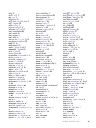 171Academic Vocabulary in Use
rapid 36
rarely /ˈreəli/ 47
rate /reɪt/ 15
rather than 46
ratification /ˌrætɪfɪˈkeɪʃən/ 41
ratify /ˈrætɪfaɪ/ 41
ratio /ˈreɪʃiəʊ/ 34
rational /ˈræʃənəl/ 32
rationale /ˌræʃəˈnɑːl/ 15
reach a conclusion 28
reach a peak 35
reach a target 24
react to 14, 44
reaction (to) /riˈækʃən/ 29, 44
reactionary /riˈækʃənri/ 32
read /riːd/ 50
reading speed 22
reason /ˈriːzən/ 11, 15, 37
reasonable /ˈriːzənəbəl/ 7
recall /rɪˈkɔːl/ 47
recap /ˈriːkæp/ 49
recapitulate /ˌriːkəˈpɪtjʊleɪt/ 49
recent /ˈriːsənt/ 10
recognise /ˈrekəgnaɪz/ 47
record /rɪˈkɔːd/ 26, 42
recover /rɪˈkʌvə/ 48
reduction /rɪˈdʌkʃən/ 11
refer to 12, 14, 27, 39, 43
referee /ˌrefərˈiː/ 18
reference /ˈrefrəns/ 8, 11, 18
refine /rɪˈfaɪn/ 48
reflect /rɪˈflekt/ 26, 42, 43
related to /rɪˈleɪtɪd/ 43
relation to /rɪˈleɪʃən/ 15
relationship /rɪˈleɪʃənʃɪp/ 12, 15,
26, 43
relative to /ˈrelətɪv/ 4, 43
relatively /ˈrelətɪvli/ 5
relaxed /rɪˈlækst/ 48
relevance /ˈreləvəns/ 4
relevant /ˈreləvənt/ 4, 11, 25, 28,
39, 42
reliable /rɪˈlaɪəbəl/ 26, 34, 42
rely on 14
remain in the dark 9
remember /rɪˈmembər/ 47
replicate /ˈreplɪkeɪt/ 26
representative /ˌreprɪˈzentətɪv/ 10,
26
request /rɪˈkwest/ 22
required /rɪˈkwaɪəd/ 18
requirement /rɪˈkwaɪəmənt/ 18
research /rɪˈsɜːtʃ/ 2, 10, 12, 15, 50
research assistant 19
research methodologies 24
research student 19
resolution /ˌrezəlˈuːʃən/ 44
resolve /rɪˈzɒlv/ 44
resource /rɪˈzɔːs/ 27
respectively /rɪˈspektɪvli/ 40
respond to 14, 44
response /rɪˈspɒns/ 15, 44
response to 15
rest on 14
restore /rɪˈstɔː/ 48
restrain /rɪˈstreɪn/ 45
restraint /rɪˈstreɪnt/ 45
restrict /rɪˈstrɪkt/ 45
restriction /rɪˈstrɪkʃən/ 45
results /rɪˈzʌlts/ 10, 26, 50
retreat /rɪˈtriːt/ 9
retrieve /rɪˈtriːv/ 27
return to 50
reveal links 43
reveal shortcomings 44
reverse /rɪˈvɜːs/ 43
(the) reverse is true 46
review /rɪˈvjuː/ 6, 22, 28
review of the literature 25, 27
revise /rɪˈvaɪz/ 6, 22
revision /rɪˈvɪʒən/ 22
revolution /ˌrevəˈluːʃən/ 8
rigorous /ˈrɪgərəs/ 4, 28
rise /raɪz/ 35
robust /rəʊˈbʌst/ 28
role /rəʊl/ 10, 11
rote learning 22
rough /rʌf/ 4, 22
roughly /ˈrʌfli/ 5
round (a number) up/down 33
row /rəʊ/ 35
run out of time 50
run parallel /rʌn/ 35
rush into 25
(the) same as 46
sample /ˈsɑːmpəl/ 10, 26, 34, 35
save energy 10
say /seɪ/ 39, 42
scale /skeɪl/ 11
scant /skænt/ 42
scholarship /ˈskɒləʃɪp/ 23
school /skuːl/ 19
scope /skəʊp/ 2, 39
score 18
score a victory 9
search for 14
second(ly) /ˈsekənd/ 40
second-hand /ˌsekəndˈhænd/ 23
second-year /ˈsekəndjɪər/ 19
secondary sources 27
section /ˈsekʃən/ 25, 40
see /siː/ 3, 40
see … below 35
seek funding 23
segment /ˈsegmənt/ 35
seldom /ˈseldəm/ 47
select /sɪˈlekt/ 41
semester /sɪˈmestə/ 19
seminal /ˈsemɪnəl/ 27, 47
seminar /ˈsemɪnɑː/ 15, 19, 20
senior /ˈsiːniə/ 19
senior citizen 38
senses (of a word) 31
sequence /ˈsiːkwəns/ 33
series /ˈsɪəriːz/ 33, 36
set /set/ 8, 33, 34
set out 6, 27
set up 6
setting /ˈsetɪŋ/ 26
sharp contrast 46
shed (new) light on 9
shift away from /ʃɪft/ 48
shift your position 32
shine a (new) light on 9
short-term /ˌʃɔːtˈtɜːm/ 22
shortcomings /ˈʃɔːtˌkʌmɪŋz/ 44
show /ʃəU/ 3, 30, 34, 35, 42, 49, 50
side /saɪd/ 28
sign up for 20
significance /sɪgˈnɪfɪkəns/ 2, 11
significant /sɪgˈnɪfɪkənt/ 4, 7, 11, 47
significantly /sɪgˈnɪfɪkəntli/ 34, 47
similar to /ˈsɪmɪlə/ 46
similarity /ˌsɪmɪˈlærɪti/ 38, 46
similarly /ˈsɪmɪləli/ 46
simple /ˈsɪmpəl/ 4
simplicity /sɪmˈplɪsɪti/ 4
simply /ˈsɪmpli/ 5, 12
simulation of 41
simultaneous /ˌsɪməlˈteɪniəs/ 36
skip /skɪp/ 50
slide /slaɪd/ 50
small /smɔːl/ 7
small-scale /ˈsmɔlˈskeɪl/ 7
snowed under 9
so to speak 13
soar /sɔː/ 23, 35
social /ˈsəʊʃəl/ 36, 38
sole(ly) /ˈsəʊl/ 1, 5
 