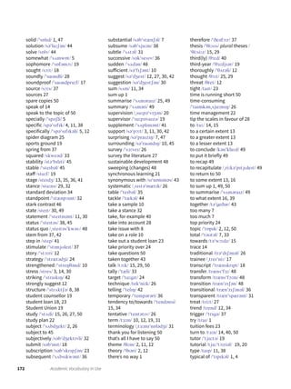 172 Academic Vocabulary in Use
solid /ˈsɒlɪd/ 1, 47
solution /səˈluːʃən/ 44
solve /sɒlv/ 44
somewhat /ˈsʌmwɒt/ 5
sophomore /ˈsɒfəmɔː/ 19
sought /sɔːt/ 18
soundly /ˈsaʊndli/ 28
soundproof /ˈsaʊndpruːf/ 17
source /sɔːs/ 37
sources 27
spare copies 50
speak of 14
speak to the topic of 50
specially /ˈspəʃli/ 5
specific /spəˈsɪfɪk/ 4, 11, 38
specifically /ˈspəˈsɪfɪkəli/ 5, 12
spider diagram 25
sports ground 19
spring from 37
squared /skweəd/ 33
stability /stəˈbɪlɪti/ 45
stable /ˈsteɪbəl/ 45
staff /stɑːf/ 19
stage /steɪdʒ/ 13, 35, 36, 41
stance /stɑːns/ 29, 32
standard deviation 34
standpoint /ˈstænpɔɪnt/ 32
stark contrast 46
state /steɪt/ 30, 49
statement /ˈsteɪtmənt/ 11, 30
status /ˈsteɪtəs/ 38, 45
status quo /ˌsteɪtəsˈkwəU/ 48
stem from 37, 42
step in /step/ 41
stimulate /ˈstɪmjʊleɪt/ 37
story /ˈstɔːri/ 12
strategy /ˈstrætədʒi/ 24
strengthened /ˈstreŋθənd/ 10
stress /stres/ 3, 14, 30
striking /ˈstraɪkɪŋ/ 42
strongly suggest 12
structure /ˈstrʌktʃə/ 8, 38
student counsellor 19
student loan 18, 23
Student Union 19
study /ˈstʌdi/ 15, 26, 27, 50
study plan 22
subject /ˈsʌbdʒekt/ 2, 26
subject to 45
subjectively /səbˈdʒektɪvli/ 32
submit /səbˈmɪt/ 18
subscription /səbˈskrɪpʃən/ 23
subsequent /ˈsʌbsɪkwənt/ 36
substantial /səbˈstænʃəl/ 7
subsume /səbˈsjuːm/ 38
subtle /ˈsʌtəl/ 31
successive /səkˈsesɪv/ 36
sudden /ˈsʌdən/ 48
sufficient /səˈfɪʃənt/ 10
suggest /səˈdʒest/ 12, 27, 30, 42
suggestion /səˈdʒestʃən/ 30
sum /sʌm/ 11, 34
sum up 1
summarise /ˈsʌməraɪz/ 25, 49
summary /ˈsʌməri/ 49
supervision /ˌsuːpəˈvɪʒən/ 20
supervisor /ˈsuːpəvaɪzə/ 19
supplement /ˈsʌplɪmənt/ 41
support /səˈpɔːt/ 3, 11, 30, 42
surprising /səˈpraɪzɪŋ/ 7, 47
surrounding /səˈraʊndɪŋ/ 10, 45
survey /ˈsɜːveɪ/ 26
survey the literature 27
sustainable development 48
sweeping (changes) 48
synchronous learning 21
synonymous with /sɪˈnɒnɪməs/ 43
systematic /ˌsɪstəˈmætɪk/ 26
table /ˈteɪbəl/ 35
tackle /ˈtækəl/ 44
take a sample 10
take a stance 32
take, for example 40
take into account 28
take issue with 8
take on a role 10
take out a student loan 23
take priority over 24
take questions 50
taken together 43
talk /tɔːk/ 15, 29, 50
tally /ˈtæli/ 33
target /ˈtɑːgɪt/ 24
technique /tekˈniːk/ 26
telling /ˈtelɪŋ/ 42
temporary /ˈtempərəri/ 36
tendency to/towards /ˈtendənsi/
15, 34
tentative /ˈtentətɪv/ 26
term /tɜːm/ 10, 12, 19, 31
terminology /ˌtɜːmɪˈnɒlədʒi/ 31
thank you for listening 50
thatˈs all I have to say 50
theme /θiːm/ 2, 11, 12
theory /ˈθɪəri/ 2, 12
thereˈs no way 1
therefore /ˈðeəfɔːr/ 37
thesis /ˈθiːsɪs/ plural theses /
ˈθiːsiːz/ 15, 29
third(ly) /θɜːd/ 40
third-year /ˈθɜːdjɪər/ 19
thoroughly /ˈθʌrəli/ 12
thought /θɔːt/ 25, 29
threat /θret/ 12
tight /taɪt/ 23
time is running short 50
time-consuming
/ˈtaɪmkənˌsjuːmɪŋ/ 26
time management 22
tip the scales in favour of 28
to /tuː/ 14, 15
to a certain extent 13
to a greater extent 13
to a lesser extent 13
to conclude /kənˈkluːd/ 49
to put it briefly 49
to recap 49
to recapitulate /ˌriːkəˈpɪtjʊleɪt/ 49
to return to 50
to some extent 13, 16
to sum up 1, 49, 50
to summarise /ˈsʌməraɪz/ 49
to what extent 16, 39
together /təˈgeðər/ 43
too many 7
too much 7
top priority 24
topic /ˈtɒpɪk/ 2, 12, 50
total /ˈtəʊtəl/ 7, 33
towards /təˈwɔːdz/ 15
trace 14
traditional /trəˈdɪʃənəl/ 26
trainee /ˌtreɪˈniː/ 17
transcript /ˈtrænskrɪpt/ 18
transfer /trænsˈfɜː/ 48
transform /trænsˈfɔːm/ 48
transition /trænˈzɪʃən/ 48
transitional /trænˈzɪʃənəl/ 36
transparent /trænˈspærənt/ 31
treat /triːt/ 27
trend /trend/ 12, 34
trigger /ˈtrɪgə/ 37
try /traɪ/ 1
tuition fees 23
turn to /tɜːn/ 14, 40, 50
tutor /ˈtjuːtə/ 19
tutorial /tjuːˈtɔːriəl/ 19, 20
type /taɪp/ 11, 38
typical of /ˈtɪpɪkəl/ 1, 4
 