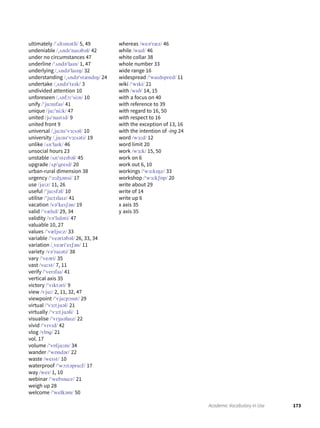 173Academic Vocabulary in Use
ultimately /ˈʌltɪmətli/ 5, 49
undeniable /ˌʌndɪˈnaɪəbəl/ 42
under no circumstances 47
underline /ˈʌndəˈlaɪn/ 1, 47
underlying /ˌʌndəˈlaɪɪŋ/ 32
understanding /ˌʌndəˈstændɪŋ/ 24
undertake /ˌʌndəˈteɪk/ 3
undivided attention 10
unforeseen /ˌʌnfɔːˈsiːn/ 10
unify /ˈjuːnɪfaɪ/ 41
unique /juːˈniːk/ 47
united /jʊˈnaɪtɪd/ 9
united front 9
universal /ˌjuːnɪˈvɜːsəl/ 10
university /ˌjuːnɪˈvɜːsəti/ 19
unlike /ʌnˈlaɪk/ 46
unsocial hours 23
unstable /ʌnˈsteɪbəl/ 45
upgrade /ʌpˈgreɪd/ 20
urban-rural dimension 38
urgency /ˈɜːdʒənsi/ 17
use /juːz/ 11, 26
useful /ˈjuːsfəl/ 10
utilise /ˈjuːtɪlaɪz/ 41
vacation /vəˈkeɪʃən/ 19
valid /ˈvælɪd/ 29, 34
validity /vəˈlɪdəti/ 47
valuable 10, 27
values /ˈvæljuːz/ 33
variable /ˈveəriəbəl/ 26, 33, 34
variation /ˌveəriˈeɪʃən/ 11
variety /vəˈraɪəti/ 38
vary /ˈveəri/ 35
vast /vɑːst/ 7, 11
verify /ˈverɪfaɪ/ 41
vertical axis 35
victory /ˈvɪktəri/ 9
view /vjuː/ 2, 11, 32, 47
viewpoint /ˈvjuːpɔɪnt/ 29
virtual /ˈvɜːtjuəl/ 21
virtually /ˈvɜːtjuəli/ 1
visualise /ˈvɪʒuəlaɪz/ 22
vivid /ˈvɪvɪd/ 42
vlog /vlɒg/ 21
vol. 17
volume /ˈvɒljuːm/ 34
wander /ˈwɒndər/ 22
waste /weɪst/ 10
waterproof /ˈwɔːtəpruːf/ 17
way /weɪ/ 1, 10
webinar /ˈwebɪnɑːr/ 21
weigh up 28
welcome /ˈwelkəm/ 50
whereas /weəˈræz/ 46
while /waɪl/ 46
white collar 38
whole number 33
wide range 16
widespread /ˈwaɪdspred/ 11
wiki /ˈwɪki/ 21
with /wɪð/ 14, 15
with a focus on 40
with reference to 39
with regard to 16, 50
with respect to 16
with the exception of 13, 16
with the intention of -ing 24
word /wɜːd/ 12
word limit 20
work /wɜːk/ 15, 50
work on 6
work out 6, 10
workings /ˈwɜːkɪŋz/ 33
workshop /ˈwɜːkʃɒp/ 20
write about 29
write of 14
write up 6
x axis 35
y axis 35
 
