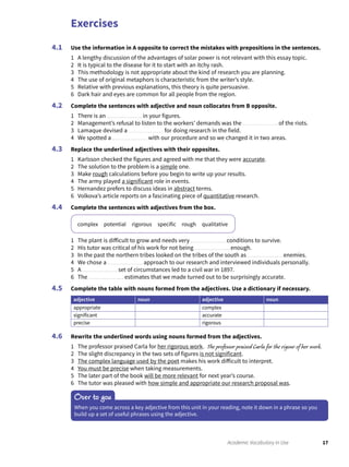 Exercises
17Academic Vocabulary in Use
Use the information in A opposite to correct the mistakes with prepositions in the sentences.
1 A lengthy discussion of the advantages of solar power is not relevant with this essay topic.
2 It is typical to the disease for it to start with an itchy rash.
3 This methodology is not appropriate about the kind of research you are planning.
4 The use of original metaphors is characteristic from the writer’s style.
5 Relative with previous explanations, this theory is quite persuasive.
6 Dark hair and eyes are common for all people from the region.
Complete the sentences with adjective and noun collocates from B opposite.
1 There is an in your figures.
2 Management’s refusal to listen to the workers’ demands was the of the riots.
3 Lamaque devised a for doing research in the field.
4 We spotted a with our procedure and so we changed it in two areas.
Replace the underlined adjectives with their opposites.
1 Karlsson checked the figures and agreed with me that they were accurate.
2 The solution to the problem is a simple one.
3 Make rough calculations before you begin to write up your results.
4 The army played a significant role in events.
5 Hernandez prefers to discuss ideas in abstract terms.
6 Volkova’s article reports on a fascinating piece of quantitative research.
Complete the sentences with adjectives from the box.
complex potential rigorous specific rough qualitative
1 The plant is difficult to grow and needs very conditions to survive.
2 His tutor was critical of his work for not being enough.
3 In the past the northern tribes looked on the tribes of the south as enemies.
4 We chose a approach to our research and interviewed individuals personally.
5 A set of circumstances led to a civil war in 1897.
6 The estimates that we made turned out to be surprisingly accurate.
Complete the table with nouns formed from the adjectives. Use a dictionary if necessary.
adjective noun adjective noun
appropriate complex
significant accurate
precise rigorous
Rewrite the underlined words using nouns formed from the adjectives.
1 The professor praised Carla for her rigorous work. The professor praised Carla for the rigour of her work.
2 The slight discrepancy in the two sets of figures is not significant.
3 The complex language used by the poet makes his work difficult to interpret.
4 You must be precise when taking measurements.
5 The later part of the book will be more relevant for next year’s course.
6 The tutor was pleased with how simple and appropriate our research proposal was.
4.1
4.2
4.3
4.4
4.5
4.6
Over to you
When you come across a key adjective from this unit in your reading, note it down in a phrase so you
build up a set of useful phrases using the adjective.
 
