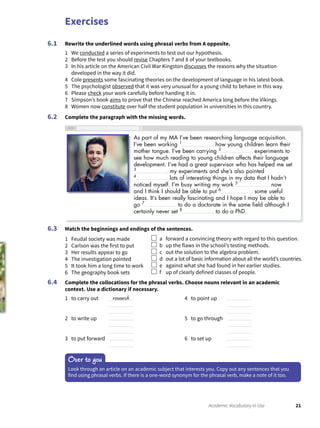 Exercises
21Academic Vocabulary in Use
Rewrite the underlined words using phrasal verbs from A opposite.
1 We conducted a series of experiments to test out our hypothesis.
2 Before the test you should revise Chapters 7 and 8 of your textbooks.
3 In his article on the American Civil War Kingston discusses the reasons why the situation
developed in the way it did.
4 Cole presents some fascinating theories on the development of language in his latest book.
5 The psychologist observed that it was very unusual for a young child to behave in this way.
6 Please check your work carefully before handing it in.
7 Simpson’s book aims to prove that the Chinese reached America long before the Vikings.
8 Women now constitute over half the student population in universities in this country.
Complete the paragraph with the missing words.
6.1
6.2
Match the beginnings and endings of the sentences.
1 Feudal society was made
2 Carlson was the first to put
3 Her results appear to go
4 The investigation pointed
5 It took him a long time to work
6 The geography book sets
a forward a convincing theory with regard to this question.
b up the flaws in the school’s testing methods.
c out the solution to the algebra problem.
d out a lot of basic information about all the world’s countries.
e against what she had found in her earlier studies.
f up of clearly defined classes of people.
Complete the collocations for the phrasal verbs. Choose nouns relevant in an academic
context. Use a dictionary if necessary.
1 to carry out research
2 to write up
3 to put forward
4 to point up
5 to go through
6 to set up
6.3
6.4
Over to you
Look through an article on an academic subject that interests you. Copy out any sentences that you
find using phrasal verbs. If there is a one-word synonym for the phrasal verb, make a note of it too.
As part of my MA I’ve been researching language acquisition.
I’ve been working 1
how young children learn their
mother tongue. I’ve been carrying 2
experiments to
see how much reading to young children affects their language
development. I’ve had a great supervisor who has helped me set
3
my experiments and she’s also pointed
4
lots of interesting things in my data that I hadn’t
noticed myself. I’m busy writing my work 5
now
and I think I should be able to put 6
some useful
ideas. It’s been really fascinating and I hope I may be able to
go 7
to do a doctorate in the same ﬁeld although I
certainly never set 8
to do a PhD.
 