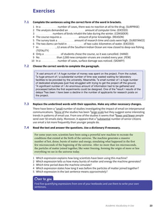 Exercises
23Academic Vocabulary in Use
Complete the sentences using the correct form of the word in brackets.
1 In a number of cases, there was no reaction at all to the drug. (SURPRISE)
2 The analysis demanded an amount of computer time. (EXCEED)
3 numbers of birds inhabit the lake during the winter. (CONSIDER)
4 The course requires a amount of prior knowledge. (REASON)
5 The survey took a amount of research time and costs were high. (SUBSTANCE)
6 The two dams can hold in of two cubic kilometres of water. (EXCEED)
7 In , 12 areas of the Southern Indian Ocean are now closed to deep-sea fishing.
(TOTALITY)
8 Only a of students chose the course, so it was cancelled. (HAND)
9 No than 2,000 new computer viruses are created every year. (FEW)
10 In a number of cases, surface damage was noticed. (SIGNIFY)
Choose the correct words to complete the paragraph.
7.1
7.2
Replace the underlined words with their opposites. Make any other necessary changes.
There have been a 1
small number of studies investigating the impact of email on interpersonal
communications. 2
None of the studies has been 3
large-scale but they suggest some interesting
trends in patterns of email use. From one of the studies it seems that 4
fewer and fewer people
send over 50 emails daily. Moreover, it appears that a 5
substantial number of senior citizens
use email a lot more frequently than younger people do.
Read the text and answer the questions. Use a dictionary if necessary.
7.3
7.4
1 Which expression explains how long scientists have been using this machine?
2 Which expression tells us how many bursts of matter and energy the machine generates?
3 Which time period does the machine simulate?
4 Which expression states how long it was before the particles of matter joined together?
5 Which expression in the last sentence means approximately?
Over to you
Find five quantifying expressions from one of your textbooks and use them to write your own
sentences.
1
A vast amount of / A huge number of money was spent on the project. From the outset,
2
a huge amount of / a substantial number of time was wasted waiting for laboratory
facilities to be provided by the university. Meanwhile, 3
a small number of / a huge number
of dedicated employees (just ﬁve) struggled with trying to get the project off the ground.
4
A signiﬁcant number of / An enormous amount of information had to be gathered and
processed before the ﬁrst experiments could be designed. One of the 5
result / results of the
delays 6
has been / have been a decline in the number of applicants for research posts on
the project.
For some years now, scientists have been using a powerful new machine to recreate the
conditions that existed at the birth of the universe. The machine generates a massive
number of hot, dense, bursts of matter and energy, simulating what happened in the first
few microseconds of the beginning of the universe. After no more than ten microseconds,
the particles of matter joined together, like water freezing, forming the origin of more or less
everything we see in the universe today.
 