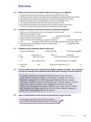 Exercises
25Academic Vocabulary in Use
Match the uses of set in the sentences with the meanings a–g in A opposite.
1 Before we start you must all set your watches to precisely the same time.
2 Professors will set a date for the submission of assignments relating to their own courses.
3 We expected the mixture to set quickly but it had not hardened by the morning.
4 Before leaving the area, the retreating army set the farm buildings on fire.
5 The engine’s performance has set a new fuel consumption record.
6 During the first semester, music students have to study a number of set pieces.
7 There are a whole set of issues that you should address in your essays.
Complete the sentences with the correct form of words from B opposite.
1 When you are doing research, you must keep good records of your as it can be
difficult to locate sources later.
2 This medical condition is most likely to in fair-skinned people.
3 Engine speed can be measured in per minute.
4 Hope, the theme of the anthology, is general enough to a variety of approaches.
5 The of society in Ancient Rome has parallels with that of the modern USA.
6 The experiment was designed to discover whether gold or expanded under
different conditions.
Complete each set of phrases with the same word.
1 discuss the following / underline the key / make some insightful
2 to a precedent / a book / a of exercises
3 take with / the current of the New Scientist / a controversial
4 to your energies into / a of communication / an irrigation
5 the French / the of the earth around the sun / a in
science
The text contains some more words that have distinct academic meanings. Use a dictionary
to check the meaning of the underlined words. What other meanings can each word have?
8.1
8.2
8.3
8.4
Jokes are often based on words having several meanings. Explain this joke.8.5
A neutron goes into a bar, orders a drink and asks how
much it will be. The barman replies: ‘For you, sir, no charge.’
A simulator showing how outbreaks of infection might spread around the
world would be of great assistance in the struggle to contain such diseases.
Researchers maintain that to effectively check emerging infectious diseases,
they need a signiﬁcant amount of computing power. A global epidemic simulator
would mimic climate simulators which monitor the movement of weather
systems. It would record when disease outbreaks occur, where they are heading
and, crucially, would allow scientists to test out virtual mitigation measures to
assess which might perform best on the ground.
 