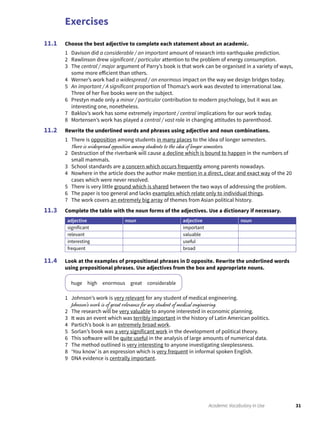 Exercises
31Academic Vocabulary in Use
Choose the best adjective to complete each statement about an academic.
1 Davison did a considerable / an important amount of research into earthquake prediction.
2 Rawlinson drew significant / particular attention to the problem of energy consumption.
3 The central / major argument of Parry’s book is that work can be organised in a variety of ways,
some more efficient than others.
4 Werner’s work had a widespread / an enormous impact on the way we design bridges today.
5 An important / A significant proportion of Thomaz’s work was devoted to international law.
Three of her five books were on the subject.
6 Prestyn made only a minor / particular contribution to modern psychology, but it was an
interesting one, nonetheless.
7 Baklov’s work has some extremely important / central implications for our work today.
8 Mortensen’s work has played a central / vast role in changing attitudes to parenthood.
Rewrite the underlined words and phrases using adjective and noun combinations.
1 There is opposition among students in many places to the idea of longer semesters.
There is widespread opposition among students to the idea of longer semesters.
2 Destruction of the riverbank will cause a decline which is bound to happen in the numbers of
small mammals.
3 School standards are a concern which occurs frequently among parents nowadays.
4 Nowhere in the article does the author make mention in a direct, clear and exact way of the 20
cases which were never resolved.
5 There is very little ground which is shared between the two ways of addressing the problem.
6 The paper is too general and lacks examples which relate only to individual things.
7 The work covers an extremely big array of themes from Asian political history.
Complete the table with the noun forms of the adjectives. Use a dictionary if necessary.
adjective noun adjective noun
significant important
relevant valuable
interesting useful
frequent broad
Look at the examples of prepositional phrases in D opposite. Rewrite the underlined words
using prepositional phrases. Use adjectives from the box and appropriate nouns.
huge high enormous great considerable
1 Johnson’s work is very relevant for any student of medical engineering.
Johnson’s work is of great relevance for any student of medical engineering.
2 The research will be very valuable to anyone interested in economic planning.
3 It was an event which was terribly important in the history of Latin American politics.
4 Partich’s book is an extremely broad work.
5 Sorlan’s book was a very significant work in the development of political theory.
6 This software will be quite useful in the analysis of large amounts of numerical data.
7 The method outlined is very interesting to anyone investigating sleeplessness.
8 ‘You know’ is an expression which is very frequent in informal spoken English.
9 DNA evidence is centrally important.
11.1
11.2
11.3
11.4
 