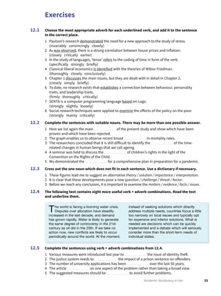 Exercises
33Academic Vocabulary in Use
Choose the most appropriate adverb for each underlined verb, and add it to the sentence
in the correct place.
1 Paulson’s research demonstrated the need for a new approach to the study of stress.
(invariably convincingly closely)
2 As was observed, there is a strong correlation between house prices and inflation.
(closely critically earlier)
3 In the study of languages, ‘tense’ refers to the coding of time in form of the verb.
(specifically strongly briefly)
4 Classical liberal economics is identified with the theories of Milton Friedman.
(thoroughly closely conclusively)
5 Chapter 1 discusses the main issues, but they are dealt with in detail in Chapter 2.
(closely simply briefly)
6 To date, no research exists that establishes a connection between behaviour, personality
traits, and leadership traits.
(firmly thoroughly critically)
7 SENTA is a computer programming language based on Logo.
(strongly slightly loosely)
8 Social research techniques were applied to examine the effects of the policy on the poor.
(strongly mainly critically)
Complete the sentences with suitable nouns. There may be more than one possible answer.
1 Here we list again the main of the present study and show which have been
proven and which have been rejected.
2 The graph enables us to observe recent broad in mortality rates.
3 The researchers concluded that it is still difficult to identify the of the time-
related changes in human beings that we call ageing.
4 A seminar was held to discuss the of children’s rights in the light of the
Convention on the Rights of the Child.
5 Wu demonstrated the for a comprehensive plan in preparation for a pandemic.
Cross out the one noun which does not fit in each sentence. Use a dictionary if necessary.
1 These figures lead me to suggest an alternative theory / solution / importance / interpretation.
2 It is clear that these developments pose a new question / challenge / threat / factor.
3 Before we reach any conclusion, it is important to examine the matters / evidence / facts / issues.
The following text contains eight more useful verb + adverb combinations. Read the text
and underline them.
12.1
12.2
12.3
12.4
Complete the sentences using verb + adverb combinations from 12.4.
1 Various measures were introduced last year to the issue of identity theft.
2 The justice system needs to the impact of a prison sentence on offenders.
3 The number of university applications has been over the last 50 years.
4 The article on one aspect of the problem rather than taking a broad view.
5 The suggested measures should be to avoid further problems.
12.5
The world is facing a looming water crisis.
Disputes over allocation have steadily
increased in the last decade, and demand
has grown rapidly. Water is likely to generate
the same degree of controversy in the 21st
century as oil did in the 20th. If we take no
action now, new conﬂicts are likely to occur
periodically around the world. At the moment,
instead of seeking solutions which directly
address multiple needs, countries focus a little
too narrowly on local issues and typically opt
for expensive and inferior solutions. What is
needed are decisions which can be quickly
implemented and a debate which will seriously
consider more than the short-term needs of
individual states.
 