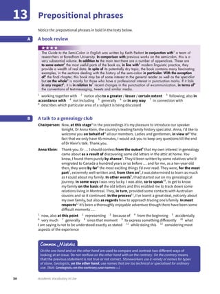 34 Academic Vocabulary in Use
Prepositional phrases13
Notice the prepositional phrases in bold in the texts below.
A book reviewA
1
working together with 2
notice also to a greater / lesser / certain extent 3
following; also in
accordance with 4
not including 5
generally 6
or in any way 7
in connection with
8
describes which particular area of a subject is being discussed
A talk to a genealogy club
Chairperson: Now, at this stage1
in the proceedings it’s my pleasure to introduce our speaker
tonight, Dr Anna Klein, the country’s leading family history specialist. Anna, I’d like to
welcome you on behalf of2
all our members. Ladies and gentlemen, in view of3
the
fact that we only have 45 minutes, I would ask you to keep any questions till the end
of Dr Klein’s talk. Thank you.
Anna Klein: Thank you. Er … I should confess from the outset4
that my own interest in genealogy
came about as a result of discovering some old letters in the attic at home. You
know, I found them purely by chance5
. They’d been written by some relatives who’d
emigrated to Canada a hundred years or so before … and for me, as a ten-year-old
then, they were by far6
the most exciting things I’d ever read. They were, for the most
part7
, extremely well-written and, from then on8
, I was determined to learn as much
as I could about my family. In other words9
, I had started out on my genealogical
journey. In some ways I was very lucky. I was able, so to speak10
, to get to know
my family on the basis of the old letters and this enabled me to track down some
relations living in Montreal. They, in turn, provided some contacts with Australian
cousins and so it continued. In the process11
, I’ve learnt a great deal, not only about
my own family, but also as regards how to approach tracing one’s family. In most
respects12
it’s been a thoroughly enjoyable adventure though there have been some
difficult moments …
1
now, also at this point 2
representing 3
because of 4
from the beginning 5
accidentally
6
very much 7
generally 8
since that moment 9
to express something differently 10
what
I am saying is not to be understood exactly as stated 11
while doing this 12
considering most
aspects of the experience
B
Common Mistake
On the one hand and on the other hand are used to compare and contrast two different ways of
looking at an issue. Do not confuse on the other hand with on the contrary. On the contrary means
that the previous statement is not true or not correct. Stoneworkers use a variety of names for types
of stone. Geologists, on the other hand, use names that are too technical or specialised for ordinary
use. (Not: Geologists, on the contrary, use names …)
The Guide to the Semi-Colon in English was written by Keith Pedant in conjunction with1
a team of
researchers at Boredham University. In comparison with previous works on the semi-colon, this is a
very substantial volume. In addition to the main text there are a number of appendices. These are
to some extent2
the most useful parts of the book as, in line with3
modern linguistic practice, they
provide a wealth of real data. In spite of its potentially dry topic, the book contains many fascinating
examples, in the sections dealing with the history of the semi-colon in particular. With the exception
of4
the ﬁnal chapter, this book may be of some interest to the general reader as well as the specialist
but on the whole5
is mainly for those who have a professional interest in punctuation marks. If it fails
in any respect6
, it is in relation to7
recent changes in the punctuation of e-communication, in terms of8
the conventions of text-messaging, tweets and similar media.
 