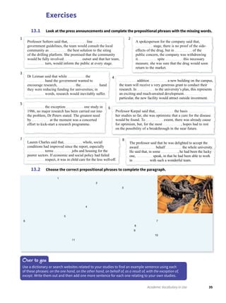Exercises
35Academic Vocabulary in Use
Look at the press announcements and complete the prepositional phrases with the missing words.13.1
Choose the correct prepositional phrases to complete the paragraph.13.2
Over to you
Use a dictionary or search websites related to your studies to find an example sentence using each
of these phrases: on the one hand, on the other hand, on behalf of, as a result of, with the exception of,
except. Write them out and then add one more sentence for each one relating to your own studies.
Professor Soltero said that, line
government guidelines, the team would consult the local
community as the best solution to the siting
of the drilling platform. She promised that the community
would be fully involved outset and that her team,
turn, would inform the public at every stage.
Dr Leiman said that while the
hand the government wanted to
encourage research, the hand
they were reducing funding for universities; in
words, research would inevitably suffer.
addition a new building on the campus,
the team will receive a very generous grant to conduct their
research. In to the university’s plan, this represents
an exciting and much-awaited development.
particular, the new facility would attract outside investment.
the exception one study in
1986, no major research has been carried out into
the problem, Dr Peters stated. The greatest need
by at the moment was a concerted
effort to kick-start a research programme.
Lauren Charles said that, whole, social
conditions had improved since the report, especially
terms jobs and housing for the
poorer sectors. If economic and social policy had failed
respect, it was in child care for the less well-off.
The professor said that he was delighted to accept the
award behalf the whole university.
He said that, in some , he had been the lucky
one, speak, in that he had been able to work
in with such a wonderful team.
Professor Karpal said that, the basis
her studies so far, she was optimistic that a cure for the disease
would be found. To extent, there was already cause
for optimism, but, for the most , hopes had to rest
on the possibility of a breakthrough in the near future.
A spokesperson for the company said that,
stage, there is no proof of the side-
effects of the drug, but in of the
public concern, the company was withdrawing
it. spite this necessary
measure, she was sure that the drug would soon
return to the market.
1
3
4
5
7 8
6
2
1
2
3
4
5
6 7
8
9
10
11
 