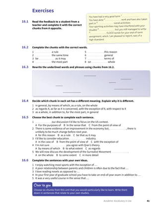 Exercises
41Academic Vocabulary in Use
Read the feedback to a student from a
teacher and complete it with the correct
chunks from A opposite.
16.1
Complete the chunks with the correct words.
1 a rule
2 the same time
3 be as it may
4 the most part
5 this reason
6 general
7 terms of
8 on whole
Rewrite the underlined words and phrases using chunks from 16.2.
16.2
16.3
Decide which chunk in each set has a different meaning. Explain why it is different.
1 in general, by means of which, as a rule, on the whole
2 as regards X, as far as X is concerned, with the exception of X, with respect to X
3 as a whole, in addition to, for the most part, in general
Choose the best chunk to complete each sentence.
1 our discussion I’d like to focus on the US context.
A For the purposes of B In the sense that C From the point of view of
2 There is some evidence of an improvement in the economy but, , there is
unlikely to be much change before next year.
A for this reason B as a rule C be that as it may
3 I’d like to consider education industry.
A in the case of B from the point of view of C with the exception of
4 I’m not sure you agree with Qian’s theory.
A by means of which B to what extent C as regards
5 We will now discuss the development of the Surrealist Movement .
A on the whole B to some extent C in more detail
Complete the sentences with your own ideas.
1 I enjoy watching most sports with the exception of …
2 A poor relationship between parents and children is often due to the fact that …
3 I love reading novels as opposed to …
4 In your first year of graduate school you have to take an end-of-year exam in addition to …
5 It was a very useful course in the sense that …
16.4
16.5
16.6
Over to you
Choose six chunks from this unit that you would particularly like to learn. Write them
down in sentences that relate to your own studies.
You have had a very good term 1 .
You have done 2 work and have also taken
part in 3 social activities.
Your sporting activities may have interfered with your
studies 4 but you still managed to write
5 5,000 words for your end-of-term
assignment, which, I am pleased to report, was of a
high standard.
 