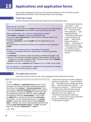44 Academic Vocabulary in Use
Applications and application forms18
Here we look at applying for a place at a UK university. Institutions in other countries may have
slightly different processes. These will be described on their web pages.
Preparing to apply
Read this information about preparing an application for postgraduate study.
A
The application process
Look at this email from Tania to Liam. Tania is applying to study at Wanstow University.
B
1
making clearer by giving
more details 2
past
participle of seek: ‘to look
for’ 3
overall character
of the application 4
give
something officially
5
official document listing
courses completed and
grades 6
where all the
classes are taught in
English 7
money given to
enable a person to study
8
money given by a college
or university to pay for
the studies of a talented
student
1
person who knows you and who is willing to
support your application 2
proof of ability to
pay 3
final date by which something must be
done 4
deal with documents officially 5
say
that they have received it 6
asked to attend
7
a student who is older than the usual age
8
principle of treating all people the same,
regardless of sex, race, religion, etc.
9
amount of money paid for a particular
service 10
money which must be repaid when
you have completed your studies
11
(informal) am accepted
What should I do ﬁrst?
Do all you can to learn about the careers that will be open to you after studying
– and what qualiﬁcations you will need in order to get the job you want.
What qualiﬁcations do I need for postgraduate study?
A ﬁrst degree is required to study at postgraduate level.
The speciﬁc entry requirements for each course of study are listed on the
individual course pages.
If needed, clariﬁcation1
may be sought2
from the department you are
applying to.
Your performance in previous schooling is very important to your application
proﬁle3
.
What are the requirements for international students?
In addition to the general admission requirements, international applicants
must submit4
:
• A transcript5
of university courses and grades, translated into English, and
• Results of the International English Language Testing System (IELTS) or Test
of English as a Foreign Language (TOEFL), unless you have received English-
medium6
education for at least one year.
Applicants must have a minimum IELTS score of 6.5 or a TOEFL score of 580.
Are any grants7
or scholarships8
available for international students?
Visit our International Ofﬁce pages for details.
Hi Liam,
At last I’ve ﬁlled in my application form and sent it off. It
took ages. As well as all my personal details they wanted
the names of two referees1
, ﬁnancial guarantees2
, and I
had to attach a personal statement saying why I wanted to
go to Wanstow. Anyway, the deadline3
is next Friday, then
the website said they’d take about six weeks to process4
the application after they acknowledge5
it, then I might
be called for6
an interview. By that time the references
have to be in. I’m just hoping that because I’m a mature
student7
I might have a good chance of being offered a
place – Wanstow has a lot of mature students and they have
a strong equal opportunities policy8
. The fees9
are pretty
high, but I can get a student loan10
if I get in11
.
Love, Tania
 