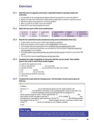 Exercises
45Academic Vocabulary in Use
Read the text in A opposite and answer a potential student’s questions about the
university.
1 Is it possible to do a postgraduate degree without having been to university before?
2 Where can I get more information about what qualifications I need for a specific course?
3 Will they want to know about my university grades?
4 When is an IELTS or TOEFL score not needed?
5 What IELTS score should applicants have?
Match the two parts of the word combinations.
1 personal
2 financial
3 seek
4 student
5 equal
6 mature
7 application
8 first
9 minimum
a opportunities
b score
c student
d degree
e form
f guarantee
g statement
h clarification
i loan
Rewrite the underlined words and phrases using word combinations from 18.2.
1 To get a place on the course I need to get at least 6.5 at IELTS.
2 Most of the people on this master’s course graduated in economics..
3 This college welcomes applications from students who are applying later in life.
4 If you don’t understand anything in our prospectus, the best place to look for answers to
your questions is our website.
5 Your description of yourself and why you want to do this course must be no more than 300
words.
6 The university requires proof that you can pay your fees.
Complete the stages of applying to university with the correct words. Then number
them in the order in which they usually happen.
wait for the application to be
find an appropriate at a university
decide on what you would like to do after your studies
be a place
be for an interview
check that you fulfil the necessary
fill in the
Complete the email with the missing words. The first letter of each word is given to
help you.
18.1
18.2
18.3
18.4
18.5
Over to you
Look at the website of any English-speaking university that interests you. What information do they
provide about applying to that university? Make a note of any other useful vocabulary you find there.
Hi Miles,
I’d love a 1
c as an international lawyer and am really hoping I can
2
g in to Wanstow University to do a postgraduate course in law there. I’ve
3
f in all the necessary forms and just hope that my academic 4
p
will be good enough for them. I think I fulﬁl all their 5
e r but
who knows! It took me ages to get the 6
t of my college 7
g etc.
translated but I managed to get everything in by the 8
d , and Professor Atkins
has agreed to act as my 9
r , which is great. So now I just have to wait to see
if they 10
c me for an interview or not. Fingers crossed!
Lucia
 