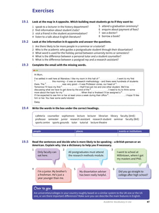 Exercises
47Academic Vocabulary in Use
Look at the map in A opposite. Which building must students go to if they want to:
1 speak to a lecturer in the history department?
2 find information about student clubs?
3 visit a friend in the student accommodation?
4 listen to a talk about English literature?
5 attend a graduation ceremony?
6 enquire about payment of fees?
7 see a doctor?
8 borrow a book?
Look at the information in B opposite and answer the questions.
1 Are there likely to be more people in a seminar or a tutorial?
2 Who is the academic who guides a postgraduate student through their dissertation?
3 What word is used for the holiday period between university terms or semesters?
4 What is the difference between a personal tutor and a student counsellor?
5 What is the difference between a postgrad rep and a research assistant?
Complete the email with the missing words.
19.1
19.2
19.3
Write the words in the box under the correct headings.
cafeteria counsellor sophomore lecture lecturer librarian library faculty (AmE)
professor semester junior research assistant research student seminar faculty (BrE)
sports centre sports grounds tutor tutorial lecture theatre
people places events or institutions
Read the sentences and decide who is more likely to be speaking – a British person or an
American. Explain why. Use a dictionary to help you if necessary.
19.4
19.5
Only faculty can
eat here.
All postgraduates must attend
the research methods module.
My dissertation adviser
has been really helpful.
I’m a junior. My brother’s
a freshman. He’s just a
year younger than me.
I went to school at
Millintown, where I got
my masters and PhD.
Did you go straight to
college after high school?
1 2
54
3
6
Over to you
Are universities/colleges in your country roughly based on a similar system to the UK one or the US
one, or are there important differences? Make sure you can describe the main features in English.
Hi Mum,
I’ve settled in well here at Wanstow. I like my room in this hall of 1
. I went to my ﬁrst
2
this morning – it was on research methodology - and there were hundreds of students
there. The 3
was very good – it was Professor Jones, our head of 4
 .
Tomorrow I’ll have my ﬁrst 5
– that’ll be just me and one other student. We’ll be
discussing what we have to get done by the end of the 6
. I need to try to think some
more about the topic for my 7
. When that is ﬁnalised I’ll be assigned a 8
.
I’ll be expected to see him or her at least once a week during their ofﬁce 9
. I hope I’ll like
him or her. You hear some awful stories!
Daisy
 