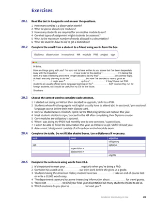 Exercises
49Academic Vocabulary in Use
Read the text in A opposite and answer the questions.
1 How many credits is a dissertation worth?
2 What is special about core modules?
3 How many students are required for an elective module to run?
4 On what types of assignment might students be assessed?
5 What is the maximum number of words allowed in a dissertation?
6 What do students have to do to get a distinction?
Complete the email from a student to a friend using words from the box.
Diploma dissertation in-sessional MA module PhD project sign
20.1
20.2
Choose the correct word to complete each sentence.
1 I started out doing an MA but then decided to upgrade / defer to a PhD.
2 Students whose first language is not English usually have to attend a(n) in-sessional / pre-sessional
language course before their main classes start.
3 Only six students have enrolled / opted, so the MEd programme will not run this year.
4 Most students decide to sign / proceed to the MA after completing their Diploma course.
5 Core modules are obligatory / optional.
6 When I was doing my PhD I had monthly one-to-one seminars / supervisions.
7 I won’t be able to finish the dissertation this year, so I’ll have to opt / defer till next year.
8 Assessment / Assignment consists of a three-hour end-of-module exam.
Complete the table. Do not fill the shaded boxes. Use a dictionary if necessary.
verb noun adjective
obligatory
opt optional
supervision +
assessment +
eligible
Complete the sentences using words from 20.4.
1 It’s important to meet your regularly when you’re doing a PhD.
2 Our tutor has asked us to our own work before she gives us a grade.
3 Students taking the American history module have two : take an end-of-course test
or write a 10,000 word essay.
4 The department secretary has some interesting information about for travel grants.
5 You’re not to bind your final-year dissertation but many students choose to do so.
6 Which modules do you plan to for next year?
20.3
20.4
20.5
Hi Erika,
How are things going with you? I’m sorry not to have written to you sooner but I’ve been desperately
busy with the linguistics 1
I have to do for the elective 2
I’m taking this
term. It’s really interesting and I think I might decide to do my ﬁnal 3
on a similar topic.
At ﬁrst I was only planning to do the 4
but now I’ve decided to have a go at an
5
. I might even 6
up for a 7
if they’ll have me! PhD
students are usually offered some language teaching on the 8
EAP courses they run for
foreign students, so it would be useful for my CV for the future.
Shoshana
 
