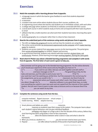 Exercises
51Academic Vocabulary in Use
Match the examples with e-learning phrases from A opposite.
1 a language course in which the teacher gives feedback to work that students deposited
online earlier
2 a classroom
3 a student chat room online where students discuss their courses, problems, etc.
4 an engineering course where the teacher and students are in immediate contact, with each other
5 a college web page where students can find links to websites connected with their course
6 a social work course in which students study at home and correspond with their tutors by phone
or email
7 software that lets a maths teachers see what work their students have done, how long they spent
on it, etc.
8 studying geography via a computer rather than in a face-to-face classroom
Rewrite the underlined parts of the sentences using words and phrases from A opposite.
1 The LMS can follow the progress of courses and see how the students are using them.
2 The online course provides an environment experienced via the computer which makes learning
easier for students.
3 Students can access material from very many sources via the learning portal. The portal gives
them access all joined together to content, support and services.
4 In asynchronous learning, students only interact with their teachers at given times, not
continuously. However, online learning encourages working together, sharing the same goals.
Read what Dr Phelan says about a blended learning programme and complete it with words
from B opposite. The first letter of each word is given to help you.
21.1
21.2
21.3
Complete the sentences using words from the box.
computer-mediated flipped classroom virtual campus
mobile learning MOOCs adaptive learning
1 Smart phones and tablets are useful resources.
2 improves as students input their essays to the system. The computer learns about
each student’s typical behaviour and can give individual feedback.
3 pedagogy only began on a large scale in the first decade of this century. Before that,
most learning was done using books in face-to-face classrooms.
4 The alters the balance between what is done in class and what is done for
homework.
5 When you enrol as a student in a , you do not even need to leave your home.
6 Popular can often attract hundreds of thousands of participants globally.
21.4
Next semester we’ll be going over to the blended learning programme. For the online elements
you’ll record your experience of the course and any thoughts you have on 1
b ,
or 2
v if you want to use video. And you can work together and edit stuff on
3
w and leave messages on the 4
f . The good thing is that, for the
tasks and exercises, you’ll be able to work at your own 5
p . I’ll be 6
m
your work but I won’t be watching you all the time. You’ll be assessed in the normal way for
the assignments, just as you would in the 7
c classroom, but there’ll also be
8
p assessment where you’ll assess each other’s work. One thing I would warn
you about, though: the 9
p detection software is very good these days, so make
sure everything you submit is your own work and not copied from the internet or from another
student. And you won’t have to panic to take notes at lectures and so on because there’ll be
10
w you can watch at any time.
 