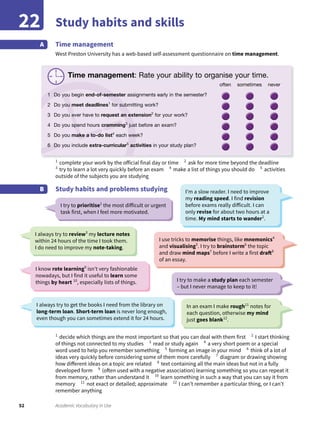52 Academic Vocabulary in Use
Study habits and skills22
Time management
West Preston University has a web-based self-assessment questionnaire on time management.
A
1
complete your work by the official final day or time 2
ask for more time beyond the deadline
3
try to learn a lot very quickly before an exam 4
make a list of things you should do 5
activities
outside of the subjects you are studying
Study habits and problems studyingB
1
decide which things are the most important so that you can deal with them first 2
I start thinking
of things not connected to my studies 3
read or study again 4
a very short poem or a special
word used to help you remember something 5
forming an image in your mind 6
think of a lot of
ideas very quickly before considering some of them more carefully 7
diagram or drawing showing
how different ideas on a topic are related 8
text containing all the main ideas but not in a fully
developed form 9
(often used with a negative association) learning something so you can repeat it
from memory, rather than understand it 10
learn something in such a way that you can say it from
memory 11
not exact or detailed; approximate 12
I can’t remember a particular thing, or I can’t
remember anything
I try to prioritise1
the most difficult or urgent
task first, when I feel more motivated.
I try to make a study plan each semester
– but I never manage to keep to it!
I’m a slow reader. I need to improve
my reading speed. I find revision
before exams really difficult. I can
only revise for about two hours at a
time. My mind starts to wander2
.
I always try to get the books I need from the library on
long-term loan. Short-term loan is never long enough,
even though you can sometimes extend it for 24 hours.
I always try to review3
my lecture notes
within 24 hours of the time I took them.
I do need to improve my note-taking.
In an exam I make rough11
notes for
each question, otherwise my mind
just goes blank12
.
I use tricks to memorise things, like mnemonics4
and visualising5
. I try to brainstorm6
the topic
and draw mind maps7
before I write a first draft8
of an essay.
I know rote learning9
isn’t very fashionable
nowadays, but I find it useful to learn some
things by heart 10
, especially lists of things.
Time management: Rate your ability to organise your time.
often sometimes never
1 Do you begin end-of-semester assignments early in the semester?
2 Do you meet deadlines1
for submitting work?
3 Do you ever have to request an extension2
for your work?
4 Do you spend hours cramming3
just before an exam?
5 Do you make a to-do list4
each week?
6 Do you include extra-curricular5
activities in your study plan?
 