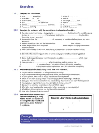 Exercises
53Academic Vocabulary in Use
Complete the collocations.
1 to m a deadline
2 to make a t - d list
3 to draw a m m
4 to r an extension
5 extra-c activities
6 r learning
7 a first d
8 time m
9 on long-t loan
10 note-t
11 l notes
12 a study p
22.1
Complete the sentences with the correct form of collocations from 22.1.
1 My essay is due in on Friday. I always try to but this time I’m afraid I’m going
to have to . If only I could stick to the I make at the
beginning of every semester!
2 You should show the of your essay to your tutor before you do any more
work on it.
3 Helena missed the class but she borrowed the from a friend.
4 Some people find it more helpful to when they are studying than to take
traditional notes.
5 This is an incredibly useful book. Fortunately, I’ve been able to take it out of the library
.
6 Students who are working part-time as well as studying have to be particularly good at
.
7 Some students get distracted from their studies by all the which most
universities offer.
8 I always make a when I’m getting ready to go on a trip.
9 is considered a very old-fashioned way of learning nowadays.
10 is very important during lectures; you can’t remember everything.
Answer the questions about study habits with your own ideas.
1 Do you ever use mnemonics to help you memorise things?
2 If you were brainstorming some good study habits, what would you write down?
3 In your opinion, what sorts of things are useful to learn by heart?
4 When do you start revising before an exam? Do you think cramming is effective?
5 Does your mind ever wander when you are studying? If so, what do you start thinking about?
6 Have you ever experienced your mind going blank during an exam?
7 Do you try to prioritise certain types of work? Which types?
8 Why is it a good idea to make rough notes before answering an exam question?
9 What kinds of information do you find it useful to visualise?
10 How often do you review your notes?
The notice below contains more
useful words relating to study
habits. Read it and explain the
meaning of the bold words and
expressions. Use a dictionary
if necessary.
22.2
22.3
22.4
Over to you
Ask some of your fellow students about their study habits using the questions from the questionnaire
in A opposite.
University Library: Notice to all undergraduates
1
2 3
4
5
6
 