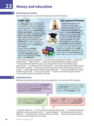 54 Academic Vocabulary in Use
Money and education23
Financing your studies
Read the texts and note in particular the collocations (word combinations).
A
1
what students pay for being taught 2
try to get money to pay for your studies 3
pay for their
daily expenses 4
right to receive 5
money or a prize given following an official decision
6
money available for students to get (e.g. by doing well in an exam or by fulfilling certain
requirements) 7
one large amount on one occasion 8
parts of the money paid at different times
till the total is reached 9
money that can be borrowed from a bank without paying any interest
charges 10
give things that are intended to persuade people 11
have just enough money to pay
for the things you need 12
gone up very quickly 13
owe more and more money to someone
14
how much you spend each month or each year
Spending money
We asked some students about their day-to-day expenditure. Here are some of the responses.
B
1
book with a stiff cover 2
not new, used in the past by someone else 3
amounts of money paid
regularly to receive a product or service 4
expect to happen 5
bills for gas, heating oil and/or
electricity 6
an expense which causes my finances to reduce 7
there was only just enough of it
8
times when other people are not working
Books can be expensive, especially hardbacks1
,
but you can get more and more stuff online
now and you can get second-hand2
books from
people who’ve finished with them.
I’m doing business studies so I’ve taken
out subscriptions3
to a couple of online
business magazines, which was an
expense I didn’t anticipate4
really.
I share a house with three other students
and we split the rent and energy bills5
but it’s still a drain on my finances6
.
Money was a bit tight7
and I had to get a part-
time job in a restaurant but it’s a low-paid job
and it means working pretty unsocial hours8
.
It is important to know in advance what
the fees will be, when they are payable
and whether you will need to provide any
ﬁnancial guarantees. There are different
ways in which you can seek funding2
to
ﬁnance your studies. In many countries,
students can apply to take out a student
loan to help cover their living costs3
while studying. Student loans are
often ﬁxed at a low interest rate. Your
entitlement to4
a loan may have to
be assessed. You may be eligible for a
government grant or a scholarship or
other award5
.
In many countries, full-time
students from lower income
households can apply for a non-
repayable maintenance grant6
.
Grants may be payable as a lump
sum7
or in instalments8
.
Student bank accounts are
similar to normal current
accounts but they often have
additional beneﬁts such as
interest-free overdrafts9
and the
banks may offer inducements10
to
open an account. Students often ﬁnd
it difﬁcult to make ends meet11
.
In the UK, for example, student
debt has soared12
and many
UK students can now expect to
accumulate considerable debts13
which they will have to pay back over
many years. It is a good idea to budget
carefully and calculate your monthly or
annual expenditure14
and the total cost
of your course. The cost of living in big
cities is often very high, so plan carefully.
Tuition fees1
Your personal ﬁnances
banks maybanks may
open an account. Students often ﬁnd
it difﬁcult to
UK students can now expect to
which they will have to pay back over
many years. It is a good idea to budget
carefully and calculate your
cities is often very high, so plan carefully.
 