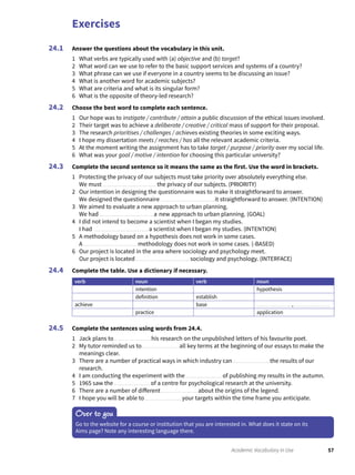 Exercises
57Academic Vocabulary in Use
Answer the questions about the vocabulary in this unit.
1 What verbs are typically used with (a) objective and (b) target?
2 What word can we use to refer to the basic support services and systems of a country?
3 What phrase can we use if everyone in a country seems to be discussing an issue?
4 What is another word for academic subjects?
5 What are criteria and what is its singular form?
6 What is the opposite of theory-led research?
Choose the best word to complete each sentence.
1 Our hope was to instigate / contribute / attain a public discussion of the ethical issues involved.
2 Their target was to achieve a deliberate / creative / critical mass of support for their proposal.
3 The research prioritises / challenges / achieves existing theories in some exciting ways.
4 I hope my dissertation meets / reaches / has all the relevant academic criteria.
5 At the moment writing the assignment has to take target / purpose / priority over my social life.
6 What was your goal / motive / intention for choosing this particular university?
Complete the second sentence so it means the same as the first. Use the word in brackets.
1 Protecting the privacy of our subjects must take priority over absolutely everything else.
We must the privacy of our subjects. (PRIORITY)
2 Our intention in designing the questionnaire was to make it straightforward to answer.
We designed the questionnaire it straightforward to answer. (INTENTION)
3 We aimed to evaluate a new approach to urban planning.
We had a new approach to urban planning. (GOAL)
4 I did not intend to become a scientist when I began my studies.
I had a scientist when I began my studies. (INTENTION)
5 A methodology based on a hypothesis does not work in some cases.
A methodology does not work in some cases. (-BASED)
6 Our project is located in the area where sociology and psychology meet.
Our project is located sociology and psychology. (INTERFACE)
Complete the table. Use a dictionary if necessary.
verb noun verb noun
intention hypothesis
definition establish
achieve base ,
practice application
Complete the sentences using words from 24.4.
1 Jack plans to his research on the unpublished letters of his favourite poet.
2 My tutor reminded us to all key terms at the beginning of our essays to make the
meanings clear.
3 There are a number of practical ways in which industry can the results of our
research.
4 I am conducting the experiment with the of publishing my results in the autumn.
5 1965 saw the of a centre for psychological research at the university.
6 There are a number of different about the origins of the legend.
7 I hope you will be able to your targets within the time frame you anticipate.
24.1
24.2
24.3
24.4
24.5
Over to you
Go to the website for a course or institution that you are interested in. What does it state on its
Aims page? Note any interesting language there.
 