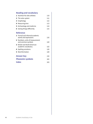 4 Academic Vocabulary in Use
Reading and vocabulary
1 Nutrition for elite athletes 110
2 The solar system 111
3 Graphology 112
4 Measuring time 113
5 Archaeology and medicine 114
6 Seeing things differently 115
Reference
1 Formal and informal academic
words and expressions 116
2 Numbers, units of measurement
and common symbols 120
3 British and North American
academic vocabulary 122
4 Spelling variations 126
5 Word formation 128
Answer key 132
Phonemic symbols 162
Index 163
 