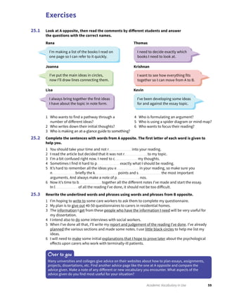 Exercises
59Academic Vocabulary in Use
Look at A opposite, then read the comments by different students and answer
the questions with the correct names.
25.1
1 Who wants to find a pathway through a
number of different ideas?
2 Who writes down their initial thoughts?
3 Who is making an at-a-glance guide to something?
4 Who is formulating an argument?
5 Who is using a spider diagram or mind map?
6 Who wants to focus their reading?
Complete the sentences with words from A opposite. The first letter of each word is given to
help you.
1 You should take your time and not r into your reading.
2 I read the article but decided that it was not r to my topic.
3 I’m a bit confused right now. I need to c my thoughts.
4 Sometimes I find it hard to p exactly what I should be reading.
5 It’s hard to remember all the ideas you e in your reading, so make sure you
n briefly the k points and s the most important
arguments. And always make a note of p nos.
6 Now it’s time to b together all the different notes I’ve made and start the essay.
In l of all the reading I’ve done, it should not be too difficult.
Rewrite the underlined words and phrases using words and phrases from B opposite.
1 I’m hoping to write to some care workers to ask them to complete my questionnaire.
2 My plan is to give out 40-50 questionnaires to carers in residential homes.
3 The information I get from these people who have the information I need will be very useful for
my dissertation.
4 I intend also to do some interviews with social workers.
5 When I’ve done all that, I’ll write my report and judgement of the reading I’ve done. I’ve already
planned the various sections and made some notes. I use little black circles to help me list my
ideas.
6 I will need to make some initial explanations that I hope to prove later about the psychological
effects upon carers who work with terminally-ill patients.
25.2
25.3
Over to you
Many universities and colleges give advice on their websites about how to plan essays, assignments,
projects, dissertations, etc. Find another advice page like the one at A opposite and compare the
advice given. Make a note of any different or new vocabulary you encounter. What aspects of the
advice given do you find most useful for your situation?
I’m making a list of the books I read on
one page so I can refer to it quickly.
I’ve been developing some ideas
for and against the essay topic.
I need to decide exactly which
books I need to look at.
I always bring together the first ideas
I have about the topic in note form.
Rana
Kevin
Joanna Krishnan
Thomas
Lisa
I’ve put the main ideas in circles,
now I’ll draw lines connecting them.
I want to see how everything fits
together so I can move from A to B.
 