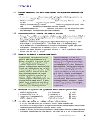 Exercises
61Academic Vocabulary in Use
Complete the sentences using words from A opposite. There may be more than one possible
answer.
1 It was a new of apparatus so we brought together all the things we needed and
it first. We then it before using it.
2 The team carried out a before conducting the main to
see if the they were using was reliable.
3 The team needed to employ a different for measuring the pressure, so they used a
new which they manufactured in their own laboratory.
4 The researchers found the method of collecting data that was usually used did not
work well for their purposes and so they had to find a more method.
Read the information in B opposite, then answer the questions.
1 Professor Patel would like to investigate the links between parental behaviour in their child’s first
year of life and later educational performance – is he more likely to carry out an experimental
study or a longitudinal study?
2 Dr Antonova is interested in investigating the impact of a new technological device on social
relationships – is she more likely to use a correlational study or an exploratory study?
3 Dr Lee wants to focus on how one particular business reacted to a radically new approach to
management – is he more likely to use a causal study or a case study?
4 Professor Macdonald would like to observe the behaviour of a specific type of bird in the wild –
will she use a field study or a survey?
Choose the correct words to complete the paragraphs.
26.1
26.2
26.3
Match words and expressions in B opposite with the less academic synonyms below.
1 indefinite and not certain 5 be the same as 9 initial
2 show something is not true 6 makes a note of 10 repeat
3 rule out something as a possibility 7 draws conclusions 11 watches
4 at different points in time 8 failure to understand 12 typical
Correct the eight spelling and vocabulary mistakes in the sentences.
1 It was very difficult to make clear interferences from the data as we had so little.
2 A correlational study is a good way of seeing if one phenomena is related to another in a system way.
3 The experiment neither proved nor deproved Jessop’s theory.
4 An exterior observer can often unintentionally erupt the behaviour of the subjects they are observing.
5 The method they initially chose to use was not a very reliant one, so he had to find an alternator.
26.4
26.5
Scientists disagree as to whether cold fusion, the
controlled power of the hydrogen bomb in the
laboratory, is possible. In the past, some believed
it would be possible to conduct an 1
experiment
/ experience under laboratory 2
circumstances /
conditions using palladium and platinum electrodes
to cause heavy hydrogen atoms to fuse into helium
and release energy, as the sun does. Using carefully
controlled techniques, researchers believed they
could 3
manipulate / manouevre the 4
variations
/ variables arising from the complexity of the
electrodes and other equipment used. In such
5
controlled / organised conditions they argued, cold
fusion was possible. However, attempts to 6
reply /
replicate some of the experiments which claimed
to be successful failed, and many now believe that
cold fusion is in fact theoretically impossible.
Some linguists believe that we can best 7
decide /
determine how language is processed by laboratory
experiments. However, laboratory experiments are by
deﬁnition 8
artiﬁcial / superﬁcial and may not 9
relate /
reﬂect what happens in the real world. Other linguists
believe, therefore that 10
empirical / imperial observation
is better, and prefer to carry out 11
ﬁeld / land studies
and 12
casual / case studies of individuals in natural
13
settings / sets. In this way, 14
in-depth / inaccurate data
can be 15
collected / completed by observers without
16
interrupting / interfering with the process in any way,
even though this may be a more 17
time-consuming /
time-wasting method. However, individual studies in
real situations may not be 18
representative / relevant of
the general 19
people / population of second language
learners. In short, both approaches have their advantages
and disadvantages.
 