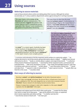 62 Academic Vocabulary in Use
Using sources27
Referring to source materials
Look at these extracts where writers are talking about their sources. Although the writers
occasionally use ‘I’, many academic departments advise against doing this in writing if possible.
A
1
a summary and evaluation of all the important works written on a particular subject 2
an
original document or set of documents giving information about a subject 3
slightly more formal
alternative to refer to 4
books or articles about a subject, not original documents 5
a collection
of documents of historical importance 6
searched for all the important works, summarised and
evaluated them 7
refer to for illustration or proof 8
also ‘body of knowledge/research’; note how
it combines with extensive and exist 9
written about 10
uses information mainly from 11
found
and taken from 12
opened in order to look at them 13
given special mention 14
people often say
that this is the cause 15
recorded, listed
More ways of referring to sourcesB
1
important and original work from which other works grow 2
created the first ideas
from which a major set of ideas grew 3
gave all the details of his ideas, or explained
them clearly (especially used about writing) 4
in another work by him
5
more formal version of dealt with 6
the main part
This paper begins with a review of the
literature on1
patient communication. The
medical literature suggests that patients with
serious illnesses tend to communicate poorly,
especially if the ‘disease’ is not considered by
the patient to be particularly threatening.
This essay draws its data from the most
important primary source2
of information on
manufacturing in Nigeria: the Central Bank of
Nigeria. I shall make reference to3
this source
throughout this essay. Several recent secondary
sources4
were also consulted.
5
6
7
As noted13
in a recent report, Australia has been
at the forefront of developments in e-learning.
This success is often attributed to14
Australia’s
geographical position, but the factors catalogued15
in the report reveal a more complex picture.
An extensive body of literature8
exists
on the effects of wildﬁres, ie ﬁres
that occur naturally, not caused by
human action. Wildﬁres have burned
across the western United States for
centuries, but their effects are not fully
known or documented9
. The present
study draws primarily on10
the work of
Gordon (1996), although information
was also retrieved11
from several
relevant websites, all accessed12
during
the last six months.
Beeching’s seminal1
work laid the foundations2
for the ﬁeld of functional analysis.
Keynes’s ideas were set out3
in his book, The General Theory of Employment, Interest and
Money, published in 1936. This work changed the way we look at how economies function.
Elsewhere4
, Keynes claimed to be developing classical economic theory.
Design of compact heat exchangers is dealt with in Appendix A of the report, treated5
separately from the main body6
of the report.
 