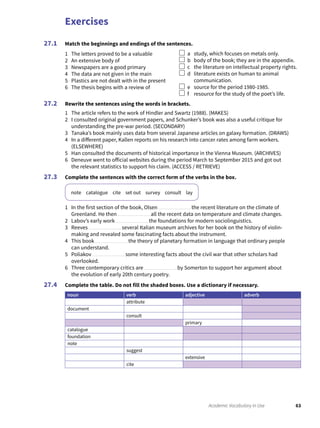 Exercises
63Academic Vocabulary in Use
Match the beginnings and endings of the sentences.
1 The letters proved to be a valuable
2 An extensive body of
3 Newspapers are a good primary
4 The data are not given in the main
5 Plastics are not dealt with in the present
6 The thesis begins with a review of
a study, which focuses on metals only.
b body of the book; they are in the appendix.
c the literature on intellectual property rights.
d literature exists on human to animal
communication.
e source for the period 1980-1985.
f resource for the study of the poet’s life.
Rewrite the sentences using the words in brackets.
1 The article refers to the work of Hindler and Swartz (1988). (MAKES)
2 I consulted original government papers, and Schunker’s book was also a useful critique for
understanding the pre-war period. (SECONDARY)
3 Tanaka’s book mainly uses data from several Japanese articles on galaxy formation. (DRAWS)
4 In a different paper, Kallen reports on his research into cancer rates among farm workers.
(ELSEWHERE)
5 Han consulted the documents of historical importance in the Vienna Museum. (ARCHIVES)
6 Deneuve went to official websites during the period March to September 2015 and got out
the relevant statistics to support his claim. (ACCESS / RETRIEVE)
Complete the sentences with the correct form of the verbs in the box.
note catalogue cite set out survey consult lay
1 In the first section of the book, Olsen the recent literature on the climate of
Greenland. He then all the recent data on temperature and climate changes.
2 Labov’s early work the foundations for modern sociolinguistics.
3 Reeves several Italian museum archives for her book on the history of violin-
making and revealed some fascinating facts about the instrument.
4 This book the theory of planetary formation in language that ordinary people
can understand.
5 Poliakov some interesting facts about the civil war that other scholars had
overlooked.
6 Three contemporary critics are by Somerton to support her argument about
the evolution of early 20th century poetry.
Complete the table. Do not fill the shaded boxes. Use a dictionary if necessary.
noun verb adjective adverb
attribute
document
consult
primary
catalogue
foundation
note
suggest
extensive
cite
27.1
27.2
27.3
27.4
 