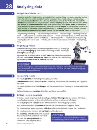 64 Academic Vocabulary in Use
Analysing data28
Analysis in academic textsA
1
way of doing something 2
are of more importance than 3
disadvantages 4
thinking carefully
about 5
(of a problem or situation) parts, features 6
ideas, opinions or pieces of information that
have been presented in relation to the topic 7
extremely careful 8
reach an answer by thinking
carefully about the known facts 9
reliable, able to stand up to close examination 10
completely,
firmly
Weighing up results
In the text in A did you notice an interesting metaphorical use of language
– the image of weighing up ideas and of considering whether advantages
outweigh disadvantages?
Arguments are, as it were, placed on each side of the scales and the judge or
jury then have to come down on one side or the other. A particularly strong
argument may tip the scales in favour of one side.
B
Interpreting results
The results point to an interesting trend. [show, indicate]
On the basis of our data we would predict continuing social unrest. [say something will happen in
the future]
The survey provides some useful insights into the problem. [points that help us to understand more
clearly]
We found that women constitute 40% of the workforce. [account for]
Critical – several meanings
To analyse results properly a student needs good critical thinking skills. [the process of thinking
carefully about a subject or idea, without allowing feelings or opinions to affect you]
The study begins with a critical review of the literature in the field. [giving opinions]
Most of our respondents were critical of the new law. [not pleased with, negative about]
The results suggest we are reaching a critical period in terms of climate change. [very important]
The results show the economy is in a critical condition. [serious]
It is absolutely critical that students check all
their results carefully. [extremely important]
The tutor was deeply critical of our
conclusions. [very negative about]
C
D
Language help
Language help
Noticing how language can be used metaphorically may help you to extend the use of the words you
know. Make a note of any examples that you come across and try to find other examples of language
based round the same metaphor.
Remember how English words often have several
distinct meanings. Note examples as you meet them.
Analysis in academic texts
way of doing something are of more importance than thinking carefully
Academic texts often include sections which deal with the analysis of data. In analysing a social or political
issue, the writer may need to come to / reach a conclusion about the advantages or disadvantages
of a particular course of action1
. The writer may, for instance, conclude that the beneﬁts outweigh2
the
drawbacks3
or vice versa. An analysis may be a matter of weighing up4
both sides of an argument, taking
into account all the relevant aspects5
of the issue and discussing all the points raised6
by the research.
When analysing the results of an experiment researchers must be rigorous7
in their approach in order to be
taken seriously by their peers. In their analysis scientists try to deduce8
as much as is possible from their
data, drawing conclusions that are robust9
because they are soundly10
based on their results.
 