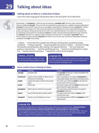 66 Academic Vocabulary in Use
Talking about ideas29
Talking about an idea or a collection of ideas
Look at the useful language for talking about ideas in the description of one idea below.
A
1
subjects 2
a time when the accepted way of doing or thinking about something changes
completely 3
thinking in general 4
group of people sharing aims or beliefs 5
process of change
stimulated by something else, often moving in the opposite direction 6
the most important
quality or characteristics 7
said that something was true 8
present as something that is always
true 9
decides what the meaning is 10
appropriate / which can be accepted
Some useful nouns relating to ideas
word meaning example
concept principle, idea The concept of honesty is understood differently
in different cultures.
framework system of rules, beliefs or ideas used as
the basis for something
Mary is working on an analytical framework to
help people design and evaluate training courses.
model simple description useful for discussing
ideas
The writer uses a Marxist model as the basis for
his discussion of the economy.
notion belief, idea She doesn’t agree with the notion that boys and
girls should be taught separately.
perception belief, opinion, held by many people The novel had a powerful impact on people’s
perception of the war.
stance way of thinking, often publicly stated The government has made its stance on the
boycott issue clear.
viewpoint opinion, way of looking at an issue The article provides a different viewpoint on this
difficult topic.
B
Common Mistake
You discuss an idea or talk/write about
an idea but NOT discuss about an idea.
Language help
Language help
In academic writing it is best to avoid in my opinion and to
use a less personal expression like It can be argued that …
or Most (people) would agree that…
A number of words that are useful for talking about ideas have irregular plurals: criterion/criteria,
phenomenon/phenomena, hypothesis/hypotheses, analysis/analyses, thesis/theses.
They all originate from Ancient Greek. Perhaps this sentence will help you remember them. There are
several different hypotheses which claim to explain these phenomena and in his doctoral thesis Kohl
offers an analysis of each hypothesis in accordance with a rigorous set of criteria.
Article
Occasionally, in all disciplines1
in both the arts and sciences, a paradigm shift2
will occur which profoundly
inﬂuences intellectual thought3
. One such shift was represented by postmodernism, a (largely European) philosophical
movement4
of the late 20th century. As its name suggests, postmodernism followed and was a reaction to5
‘modern’
thought that had its origins in the 18th century (the period of the Enlightenment), when it was believed that logic,
science and rigorous thinking would improve the world. The modernists believed in the existence of complete truth
and objectivity and the search for the absolute essence6
of things. The postmodernists rejected this way of thinking
and asserted7
that there is no objective reality or objective truth and that it is impossible to generalise8
about
human experience. Every individual interprets9
the world in his or her own way, and that no interpretation should be
considered more valid10
than another.
 