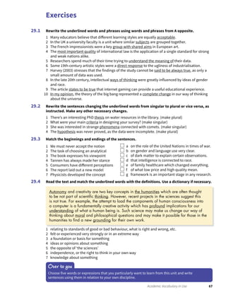 Exercises
67Academic Vocabulary in Use
Rewrite the underlined words and phrases using words and phrases from A opposite.
1 Many educators believe that different learning styles are equally acceptable.
2 In the UK a university faculty is a unit where similar subjects are grouped together.
3 The French impressionists were a key group with shared aims in European art.
4 The most important quality of international law is the application of a single standard for strong
and weak nations alike.
5 Researchers spend much of their time trying to understand the meaning of their data.
6 Some 19th-century artistic styles were a direct response to the ugliness of industrialisation.
7 Harvey (2003) stresses that the findings of the study cannot be said to be always true, as only a
small amount of data was used.
8 In the late 20th century, intellectual ways of thinking were greatly influenced by ideas of gender
and race.
9 The article states to be true that internet gaming can provide a useful educational experience.
10 In my opinion, the theory of the big bang represented a complete change in our way of thinking
about the universe.
Rewrite the sentences changing the underlined words from singular to plural or vice versa, as
instructed. Make any other necessary changes.
1 There’s an interesting PhD thesis on water resources in the library. (make plural)
2 What were your main criteria in designing your survey? (make singular)
3 She was interested in strange phenomena connected with comets. (make singular)
4 The hypothesis was never proved, as the data were incomplete. (make plural)
Match the beginnings and endings of the sentences.
1 We must never accept the notion
2 The task of choosing an analytical
3 The book expresses his viewpoint
4 Tannen has always made her stance
5 Consumers have different perceptions
6 The report laid out a new model
7 Physicists developed the concept
a on the role of the United Nations in times of war.
b on gender and language use very clear.
c of dark matter to explain certain observations.
d that intelligence is connected to race.
e of family healthcare which changed everything.
f of what low price and high quality mean.
g framework is an important stage in any research.
Read the text and match the underlined words with the definitions. Use a dictionary if necessary.
29.1
29.2
29.3
29.4
1 relating to standards of good or bad behaviour, what is right and wrong, etc.
2 felt or experienced very strongly or in an extreme way
3 a foundation or basis for something
4 ideas or opinions about something
5 the opposite of ‘the sciences’
6 independence, or the right to think in your own way
7 knowledge about something
Over to you
Choose five words or expressions that you particularly want to learn from this unit and write
sentences using them in relation to your own discipline.
Autonomy and creativity are two key concepts in the humanities which are often thought
to be not part of scientiﬁc thinking. However, recent projects in the sciences suggest this
is not true. For example, the attempt to load the components of human consciousness into
a computer is a fundamentally creative activity which has profound implications for our
understanding of what a human being is. Such science may make us change our way of
thinking about moral and philosophical questions and may make it possible for those in the
humanities to ﬁnd a new grounding for their own work.
 