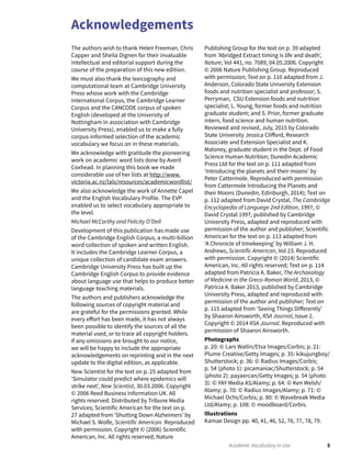Acknowledgements
5Academic Vocabulary in Use
The authors wish to thank Helen Freeman, Chris
Capper and Sheila Dignen for their invaluable
intellectual and editorial support during the
course of the preparation of this new edition.
We must also thank the lexicography and
computational team at Cambridge University
Press whose work with the Cambridge
International Corpus, the Cambridge Learner
Corpus and the CANCODE corpus of spoken
English (developed at the University of
Nottingham in association with Cambridge
University Press), enabled us to make a fully
corpus-informed selection of the academic
vocabulary we focus on in these materials.
We acknowledge with gratitude the pioneering
work on academic word lists done by Averil
Coxhead. In planning this book we made
considerable use of her lists at http://www.
victoria.ac.nz/lals/resources/academicwordlist/
We also acknowledge the work of Annette Capel
and the English Vocabulary Profile. The EVP
enabled us to select vocabulary appropriate to
the level.
Michael McCarthy and Felicity O’Dell
Development of this publication has made use
of the Cambridge English Corpus, a multi-billion
word collection of spoken and written English.
It includes the Cambridge Learner Corpus, a
unique collection of candidate exam answers.
Cambridge University Press has built up the
Cambridge English Corpus to provide evidence
about language use that helps to produce better
language teaching materials.
The authors and publishers acknowledge the
following sources of copyright material and
are grateful for the permissions granted. While
every effort has been made, it has not always
been possible to identify the sources of all the
material used, or to trace all copyright holders.
If any omissions are brought to our notice,
we will be happy to include the appropriate
acknowledgements on reprinting and in the next
update to the digital edition, as applicable.
New Scientist for the text on p. 25 adapted from
‘Simulator could predict where epidemics will
strike next’, New Scientist, 30.03.2006. Copyright
© 2006 Reed Business Information UK. All
rights reserved. Distributed by Tribune Media
Services; Scientific American for the text on p.
27 adapted from ‘Shutting Down Alzheimers’ by
Michael S. Wolfe, Scientific American. Reproduced
with permission. Copyright © (2006) Scientific
American, Inc. All rights reserved; Nature
Publishing Group for the text on p. 39 adapted
from ‘Abridged Extract timing is life and death’,
Nature, Vol 441, no. 7089, 04.05.2006. Copyright
© 2006 Nature Publishing Group. Reproduced
with permission; Text on p. 110 adapted from J.
Anderson, Colorado State University Extension
foods and nutrition specialist and professor; S.
Perryman, CSU Extension foods and nutrition
specialist; L. Young, former foods and nutrition
graduate student; and S. Prior, former graduate
intern, food science and human nutrition.
Reviewed and revised, July, 2015 by Colorado
State University Jessica Clifford, Research
Associate and Extension Specialist and K.
Maloney, graduate student in the Dept. of Food
Science Human Nutrition; Dunedin Academic
Press Ltd for the text on p. 111 adapted from
‘Introducing the planets and their moons’ by
Peter Cattermole. Reproduced with permission
from Cattermole Introducing the Planets and
their Moons (Dunedin, Edinburgh, 2014); Text on
p. 112 adapted from David Crystal, The Cambridge
Encyclopedia of Language 2nd Edition, 1997, ©
David Crystal 1997, published by Cambridge
University Press, adapted and reproduced with
permission of the author and publisher; Scientific
American for the text on p. 113 adapted from
‘A Chronicle of timekeeping’ by William J. H.
Andrews, Scientific American, Vol 23. Reproduced
with permission. Copyright © (2014) Scientific
American, Inc. All rights reserved; Text on p. 114
adapted from Patricia A. Baker, The Archaeology
of Medicine in the Greco-Roman World, 2013, ©
Patricia A. Baker 2013, published by Cambridge
University Press, adapted and reproduced with
permission of the author and publisher; Text on
p. 115 adapted from ‘Seeing Things Differently’
by Shaaron Ainsworth, RSA Journal, Issue 2.
Copyright © 2014 RSA Journal. Reproduced with
permission of Shaaron Ainsworth.
Photographs
p. 20: © Lars Wallin/Etsa Images/Corbis; p. 21:
Plume Creative/Getty Images; p. 35: kikujungboy/
Shutterstock; p. 36: © Radius Images/Corbis;
p. 54 (photo 1): picamaniac/Shutterstock; p. 54
(photo 2): payaercan/Getty Images; p. 54 (photo
3): © YAY Media AS/Alamy; p. 64: © Ken Welsh/
Alamy; p. 70: © Radius Images/Alamy; p. 71: ©
Michael Ochs/Corbis; p. 80: © Wavebreak Media
Ltd/Alamy; p. 108: © moodboard/Corbis.
Illustrations
Kamae Design pp. 40, 41, 46, 52, 76, 77, 78, 79.
 