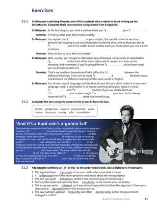 Exercises
71Academic Vocabulary in Use
Dr Babayan is advising Tomoko, one of his students who is about to start writing up her
dissertation. Complete their conversation using words from A opposite.
Dr Babayan: In the first chapter, you need a section where you 1
d your 2
t .
Tomoko: I’m sorry, what does that involve exactly?
Dr Babayan: You explain the 3
t , of your subject, the special technical words or
phrases you’re going to use and what precise meaning they have so that your text is
4
t , and every reader knows exactly what you mean when you use a word
or phrase.
Tomoko: Does it have to be in the first chapter?
Dr Babayan: Well, usually, yes, though an alternative way of doing it is to provide an alphabetical
5
g at the back of the dissertation where readers can look up the
meaning. And remember, if you’re using different 6
s of the same word
you must explain each one.
Tomoko: That’s my problem. I sometimes find it difficult to 7
d between the
different meanings. There are so many 8
s d between words
and between the different meanings of the same words in English.
Dr Babayan: Yes, I know, but all languages are like that; it’s just that you don’t notice it in your own
language. Look, a dissertation is all about communicating your ideas in a clear,
9
c and 10
c manner. If you use words which are
11
a , your readers might 12
m your text. So it’s always
important to 13
c what you intend to say.
Complete the text using the correct form of words from the box.
denote perspective express comprehend evoke
nuance discourse convey infer connotation
31.1
31.2
Add negative prefixes un-, in- or mis- to the underlined words. Use a dictionary if necessary.
1 The sign had been translated, so no one could understand what it meant.
2 I understood one of the exam questions and wrote about the wrong subject.
3 The text was quite ambiguous, so there was only one way of interpreting it.
4 Some of the totals had evidently been calculated, so the results were unreliable.
5 The essay was quite coherent, so it was almost impossible to follow the argument. There were
also several quotations from well-known sources.
6 The law had been applied frequently and often appropriately before the government
changed it in 2012.
31.3
‘And it’s a hard rain’s a-gonna fall’
The American songwriter Bob Dylan is often considered to be as much a poet as a
musician. He 1
his political ideas through folk songs in his early
period. His melodies were often simple but his words 2
complex
messages, often with subtle 3
of meaning. In one of his songs,
he speaks of a ‘hard rain’ which will fall after a nuclear war. On one level the
words 4
real, radioactive rain, but the 5
of the
words are many: life will be hard, perhaps impossible. Perhaps the consequences
will fall hard on the politicians who started the war too. There are many things
we can 6
from these words. The song reﬂects the political
7
of the Cold War of the 1960s. It 8
an atmosphere
of fear and hopelessness. Seen from the 9
of the post-Cold-War
era, it may seem difﬁcult to 10
such fear, but at the time, that
fear was very real.
 
