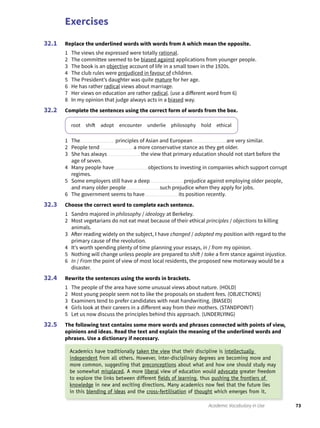 Exercises
73Academic Vocabulary in Use
Replace the underlined words with words from A which mean the opposite.
1 The views she expressed were totally rational.
2 The committee seemed to be biased against applications from younger people.
3 The book is an objective account of life in a small town in the 1920s.
4 The club rules were prejudiced in favour of children.
5 The President’s daughter was quite mature for her age.
6 He has rather radical views about marriage.
7 Her views on education are rather radical. (use a different word from 6)
8 In my opinion that judge always acts in a biased way.
Complete the sentences using the correct form of words from the box.
root shift adopt encounter underlie philosophy hold ethical
1 The principles of Asian and European are very similar.
2 People tend a more conservative stance as they get older.
3 She has always the view that primary education should not start before the
age of seven.
4 Many people have objections to investing in companies which support corrupt
regimes.
5 Some employers still have a deep prejudice against employing older people,
and many older people such prejudice when they apply for jobs.
6 The government seems to have its position recently.
Choose the correct word to complete each sentence.
1 Sandro majored in philosophy / ideology at Berkeley.
2 Most vegetarians do not eat meat because of their ethical principles / objections to killing
animals.
3 After reading widely on the subject, I have changed / adopted my position with regard to the
primary cause of the revolution.
4 It’s worth spending plenty of time planning your essays, in / from my opinion.
5 Nothing will change unless people are prepared to shift / take a firm stance against injustice.
6 In / From the point of view of most local residents, the proposed new motorway would be a
disaster.
Rewrite the sentences using the words in brackets.
1 The people of the area have some unusual views about nature. (HOLD)
2 Most young people seem not to like the proposals on student fees. (OBJECTIONS)
3 Examiners tend to prefer candidates with neat handwriting. (BIASED)
4 Girls look at their careers in a different way from their mothers. (STANDPOINT)
5 Let us now discuss the principles behind this approach. (UNDERLYING)
The following text contains some more words and phrases connected with points of view,
opinions and ideas. Read the text and explain the meaning of the underlined words and
phrases. Use a dictionary if necessary.
32.1
32.2
32.3
32.4
32.5
Academics have traditionally taken the view that their discipline is intellectually
independent from all others. However, inter-disciplinary degrees are becoming more and
more common, suggesting that preconceptions about what and how one should study may
be somewhat misplaced. A more liberal view of education would advocate greater freedom
to explore the links between different ﬁelds of learning, thus pushing the frontiers of
knowledge in new and exciting directions. Many academics now feel that the future lies
in this blending of ideas and the cross-fertilisation of thought which emerges from it.
 