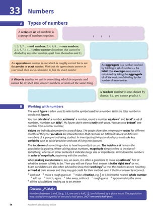 74 Academic Vocabulary in Use
Numbers33
Types of numbersA
Common Mistake
Numbers between 1 and 2 (e.g. 1.6, one and a half, 1 1
4 ) are followed by a plural noun. The population
was studied over a period of one and a half years. (NOT one and a half year).
Working with numbers
The word figure is often used to refer to the symbol used for a number. Write the total number in
words and figures.
You can calculate1
a number, estimate2
a number, round a number up/down3
and total4
a set of
numbers. Numbers can tally5
. My figures don’t seem to tally with yours. You can also deduct6
one
number from another number.
Values are individual numbers in a set of data. The graph shows the temperature values for different
months of the year. Variables are characteristics that can take on different values for different
members of a group or set being studied. In investigating living standards you must take key
variables such as social provision and cost of living into account.
The incidence of something refers to how frequently it occurs. The incidence of twins in the
population is growing. When talking about numbers, magnitude simply refers to the size of
something, whereas in other contexts it indicates large size or importance. Write down the numbers
in order of magnitude, beginning with the smallest.
When making calculations in, say, an exam, it is often a good idea to make an estimate7
first of
what the answer is likely to be. Then you will see if your final answer is in the right area8
or not.
Exam candidates are also often advised to show their workings9
so that the marker can see how they
arrived at their answer and they may get credit for their method even if the final answer is incorrect.
1
work out 2
make a rough guess at 3
make a fraction, e.g. 1
6 or 0.78 into the nearest whole number
4
add up 5
match, agree 6
take away, subtract 7
rough guess 8
approximately the same
9
all the calculations leading up to an answer
B
A series or set of numbers is
a group of numbers together.
A discrete number or unit is something which is separate and
cannot be divided into smaller numbers or units of the same thing.
A random number is one chosen by
chance, i.e. you cannot predict it.
1, 3, 5, 7 ... = odd numbers; 2, 4, 6, 8 ... = even numbers;
2, 3, 5, 7, 11 ... = prime numbers [numbers that cannot be
divided by any other number, apart from themselves and 1].
An aggregate is a number reached
by totalling a set of numbers = the
total. The average exam mark is
calculated by taking the aggregate
of all the marks and dividing by the
number of exam entries.
2 2 2
An approximate number is one which is roughly correct but is not
the precise or exact number. Work out the approximate answer in
your head, then use a calculator to ﬁnd the exact number.
 