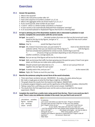 Exercises
75Academic Vocabulary in Use
Answer the questions.
1 What is five squared?
2 What is the next prime number after 19?
3 How is this sequence of numbers created? 3, 9, 27, 81
4 What is the aggregate of this set of test marks? 6, 8, 9, 5, 6, 7
5 If you round up 6.66, what number do you have?
6 7�9 and 4 – which is a whole number and which is a fraction?
7 In your country is tax automatically deducted from employees’ earnings?
8 Is an accountant pleased or displeased if figures that he/she is checking tally?
Dr Syal is advising one of his dissertation students who is interested in pollution in road
tunnels. Complete the conversation with the correct words.
Dr Syal: You could 1
c the total number of private cars that use the tunnel each week,
based on the day-to-day figures, and get an 2
a figure for how much carbon
they’re all emitting.
Melissa: How 3
p would that figure have to be?
Dr Syal: Oh, it doesn’t have to be exact, you just need to 4
e more or less what the total
pollution will be. Then you can check to see if those figures 5
t with the figures
that have already been published for similar tunnels. And the figure won’t be
6
c of course; it’ll go up and down depending on lots of factors such as
weather conditions, average speed, etc.
Melissa: But can we say if the figures will be true for the future too?
Dr Syal: Well, we do know that traffic has been growing over the past ten years; it hasn’t ever gone
down, so I think you can make some useful predictions.
Melissa: Should I present each daily total as a 7
d item or can I just put them all
together into one figure for each week?
Dr Syal: A weekly total is fine, and you can 8
it up or 9
to the nearest 100.
Melissa: Right, OK. Thanks so much for your help.
Rewrite the sentences using the correct form of the word in brackets.
1 There were fewer accidents last year. (INCIDENCE) The incidence of accidents declined last year.
2 We made a rough guess at what the final figure might be. (ESTIMATE)
3 The graph shows the results from the lowest to the highest. (MAGNITUDE)
4 A computer program helped us work out the significance of the different variables. (CALCULATE)
5 Taking x away from y will help you arrive at the correct answer. (SUBTRACT)
6 The results from the first experiment were not the same as those we got from the repeat
experiment. (TALLY)
Complete the email from a maths tutor using words from the box. There is one word you don’t
need. There is also one deliberate mistake in the email. Can you find it and correct it?
calculations variables
figures reached
area workings
values arrived
33.1
33.2
33.3
33.4
Hi everyone,
Just a quick note before you take the exam. Things to remember:
The exam lasts one and a half hour, so plan your time carefully.
Don’t forget to show all your 1
as we want to see how you
2
at your results. Take great care when you make your 3
– you’d be amazed at how many people submit answers that are hardly
even in the right 4
. And please write legibly – we must be able to
distinguish all your 5
. When doing graphs, plot the 6
carefully and if asked to describe an experiment don’t forget to take all
signiﬁcant 7
into account. Good luck!
Helen Ward
 