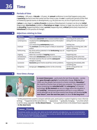 80 Academic Vocabulary in Use
Time36
Periods of time
A century = 100 years. A decade = 10 years. An annual conference is one that happens every year.
A quarterly journal is one that comes out four times a year. An era is a particular period of time that
is marked by special events or developments, e.g. the post-war era, an era of rapid social change.
A phase is any stage in a series of events or process of development. A project can be at an initial
[beginning], intermediate [middle] or final phase or stage. A phase or stage may also be described
as preceding [happening before now], current [happening now], critical [particularly important] or
transitional [in the process of change].
Adjectives relating to time
Adjective example meaning
concurrent There were concurrent riots in several northern towns. occurring at the same time
contemporary I studied all the contemporary accounts of the battle I
could find.
Jo is researching contemporary music.
dating from the same period
existing now
eventual The eventual cost of the project is likely to exceed €10
million.
happening or existing later; after
effort or problems
forthcoming My article will be published in the forthcoming issue of
the New Scientist.
happening soon
ongoing Helen has a number of ongoing projects. happening now
simultaneous There were simultaneous concerts in several cities. happening at the same time
subsequent The book examines the war and the subsequent
changes in society.
happening after something else
successive Successive governments would face similar problems. happening immediately after
something else
temporary Georgia got a temporary position at the university. not for a long period; not
permanent
How times change
A
B
C
1
at the present time (used to compare with the past, particularly in spoken English or more informal
writing) 2
happened at the same time as 3
appearance 4
gradually changing 5
at a time which
is not far away; opposite = in the distant future; 6
at a period of time in the distant future opposite
= in the short term
Common Mistake
Sometimes words, e.g. early, late, daily can be both adverbs and adjectives, e.g. a(n) early/late/daily
meeting, we met early/late/daily. But nowadays is only an adverb. We talk about present/present-day/
current problems NOT nowadays problems.
In recent times/years – particularly the last three decades – society
has gone through a period of considerable change. Prior to the
1990s very few people had access to a home computer. Nowadays1
the majority of homes have at least one computer. This expansion in
home computing has coincided with2
the emergence3
of internet
technology. At the moment we are at a stage where the situation is
still evolving4
. Subsequent generations will live in a very different
world although we do not know exactly how things will develop in the
near future5
, over the next few years, let alone in the long term6
.
 