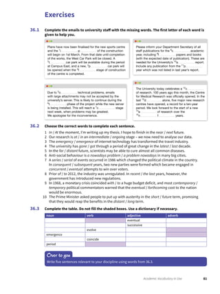 Exercises
81Academic Vocabulary in Use
Complete the emails to university staff with the missing words. The first letter of each word is
given to help you.
36.1
Choose the correct words to complete each sentence.
1 In / At the moment, I’m writing up my thesis. I hope to finish in the near / next future.
2 Our research is at / in an intermediate / ongoing stage – we now need to analyse our data.
3 The emergency / emergence of internet technology has transformed the travel industry.
4 The university has gone / got through a period of great change in the latest / last decade.
5 In the far / distant future, scientists may be able to cure almost all common diseases.
6 Anti-social behaviour is a nowadays problem / a problem nowadays in many big cities.
7 A series / serial of events occurred in 1986 which changed the political climate in the country.
In consequent / subsequent years, two new parties were formed which became engaged in
concurrent / eventual attempts to win over voters.
8 Prior of / to 2012, the industry was unregulated. In recent / the last years, however, the
government has introduced new regulations.
9 In 1968, a monetary crisis coincided with / to a huge budget deficit, and most contemporary /
temporary political commentators warned that the eventual / forthcoming cost to the nation
would be enormous.
10 The Prime Minister asked people to put up with austerity in the short / future term, promising
that they would reap the benefits in the distant / long term.
Complete the table. Do not fill the shaded boxes. Use a dictionary if necessary.
noun verb adjective adverb
eventual
successive
evolve
emergence
coincide
period
36.2
36.3
Over to you
Write five sentences relevant to your discipline using words from 36.3.
Plans have now been ﬁnalised for the new sports centre
and the 1
i p of the construction
will begin on 1st March. From that date until completion
of the works, the West Car Park will be closed. A
2
t car park will be available during the period
at Campus East, and a new, 3
p car park will
be opened when the 4
f stage of construction
of the centre is completed.
Please inform your Department Secretary of all
staff publications for the 8
c academic
year, including 9
f papers and books
(with the expected date of publication). These are
needed for the University’s 10
a report.
Include any publication from the 11
p
year which was not listed in last year’s report.
The University today celebrates a 12
c
of research. 100 years ago this month, the Centre
for Medical Research was ofﬁcially opened. In the
last 13
d alone, ﬁve major new research
centres have opened, a record for a ten-year
period. We look forward to the start of a new
14
e of research over the
15
n f years.
Due to 5
o technical problems, emails
with large attachments may not be accepted by the
university’s server. This is likely to continue during the
6
t phase of the project while the new server
is being installed. This will reach a 7
c stage
next week, when problems may be greatest.
We apologise for the inconvenience.
 