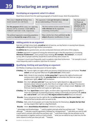 86 Academic Vocabulary in Use
Structuring an argument39
Developing an argument: what it is about
Read these extracts from the opening paragraphs of student essays. Note the prepositions.
A
Adding points to an argument
Bad diet and high stress levels, as well as lack of exercise, are key factors in causing heart disease,
along with smoking and high alcohol consumption.
In addition to the questionnaire, we also conducted interviews with some of the subjects.
A further argument in support of raising the retirement age is that life expectancy is increasing.
Moreover/Furthermore1
, many people enjoy working; for example / for instance2
, in a recent
survey, 68% of people said they would like to work till they were at least 70.
1
moreover is much more frequently used in academic style than furthermore 2
for example is much
more frequently used in academic style than for instance
Qualifying: limiting and specifying an argument
Dr O’Malley is leading a class discussion on human rights.
O’Malley: OK. ‘Human rights are rights which you possess simply because you are human.’ To what
extent can we say that? What are the pros and cons1
of this view?
Anna: Well, I think it’s too simplistic, in the sense that2
it ignores the rights of victims and
everyone else’s right to life. So, provided that we remember this, then we can give
people basic rights, albeit3
with limitations.
Kirsten: Mm, that’s all very well, but4
if you say human rights depend on, say, government
decisions about national security, then they’re no longer rights, are they? They become
privileges. Having said that5
, it’s a complex issue with no simple answer. Even so, I still
think we must be careful not to give our rights away.
O’Malley: OK. Fine. Apart from victims’ rights, are there other arguments for restricting rights? I
mean we could look at protecting property, ending a chronically sick person’s life, and so
on / and so forth6
. Let’s talk about the degree/extent to which these are relevant.
Ricardo: Every sick person has the right to life, but at the same time / by the same token7
, we
should be free to decide when we want to die.
O’Malley: Well, a lot of sick people can’t make that decision for themselves, despite the fact that
we may respect their right to a dignified death.
Ricardo: Hmm. Nevertheless/Nonetheless8
, I think it’s a key issue.
1
advantages and disadvantages 2
used to explain precisely what has just been said 3
(formal)
although 4
indicates a partial agreement, followed by a disagreement 5
said when you wish to add
a point which contrasts with what has just been said 6
and similar things; the two phrases can be
used separately or together (and so on and so forth) 7
what you are about to say is also true, for the
same reasons as what you have just said 8
however
B
C
This essay is based on ﬁndings from
recent research into cold fusion.
Many articles have been published on the
subject of genetic modiﬁcation of crops.
The political arguments concerning population
control are beyond the scope of this essay.
The arguments I shall put forward are relevant
to our understanding of Newton’s laws.
For the purposes of this essay, two opposing
theories will be examined. I shall refer to
Ashbach’s and Linn’s work, respectively.
The ﬁnal section
will focus on
childcare, paying
attention to the
pre-school years
in particular.
The ﬁrst section reviews recent literature,
with reference to the arguments
concerning social policy.
 