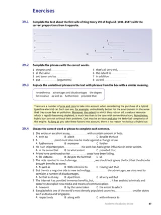 Exercises
87Academic Vocabulary in Use
Complete the text about the first wife of King Henry VIII of England (1491–1547) with the
correct prepositions from A opposite.
39.1
Complete the phrases with the correct words.
1 the pros and
2 at the same
3 and so on and so
4 put (arguments)
5 that’s all very well,
6 the extent to
7 in addition
8 as well
Replace the underlined phrases in the text with phrases from the box with a similar meaning.
nevertheless advantages and disadvantages the degree
for instance as well as furthermore provided that
39.2
39.3
Choose the correct word or phrase to complete each sentence.
1 She wrote an excellent essay, with a certain amount of help.
A even so B albeit C despite the fact
2 A point must also now be made against a change in law.
A furthermore B moreover C further
3 He is an important poet, his work has had a great influence on other writers.
A in the sense that B to what extent C provided that
4 Prices have continued to rise costs have been falling.
A for instance B despite the fact that C so
5 The riots resulted in much damage. , we should not ignore the fact that the disorder
brought benefits to some.
A As well as B With reference to C Having said that
6 But there is a negative side to new technology. the advantages, we also need to
consider a number of disadvantages.
A Be that as it may B Apart from C all very well but
7 The internet has provided immense benefits, but, , it has enabled criminals and
terrorists to exploit new media and means of communication.
A however B by the same token C the extent to which
8 Bangladesh is one of the world’s most densely populated countries, smaller states
such as Malta and Singapore.
A respectively B along with C with reference to
39.4
1
2 3
4
5 6
7 8 9
10
11 12
There are a number of pros and cons to take into account when considering the purchase of a hybrid
(gasoline-electric) car. Such cars are, for example, undoubtedly better for the environment in the sense
that they cause less air pollution. Moreover, the extent to which they rely on oil, a natural resource
which is rapidly becoming depleted, is much less than is the case with conventional cars, Nonetheless,
hybrid cars are not without their problems. Cost may be an issue and also the technical complexity of
the engine. As long as you take these factors into account, there is no reason not to buy a hybrid car.
 