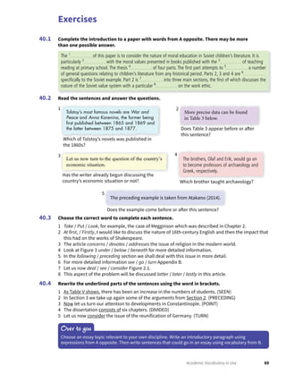 Exercises
89Academic Vocabulary in Use
Complete the introduction to a paper with words from A opposite. There may be more
than one possible answer.
40.1
Read the sentences and answer the questions.40.2
Choose the correct word to complete each sentence.
1 Take / Put / Look, for example, the case of Megginson which was described in Chapter 2.
2 At first, / Firstly, I would like to discuss the nature of 16th-century English and then the impact that
this had on the works of Shakespeare.
3 The article concerns / devotes / addresses the issue of religion in the modern world.
4 Look at Figure 3 under / below / beneath for more detailed information.
5 In the following / preceding section we shall deal with this issue in more detail.
6 For more detailed information see / go / turn Appendix B.
7 Let us now deal / see / consider Figure 2.1.
8 This aspect of the problem will be discussed latter / later / lastly in this article.
Rewrite the underlined parts of the sentences using the word in brackets.
1 As Table V shows, there has been an increase in the numbers of students. (SEEN)
2 In Section 3 we take up again some of the arguments from Section 2. (PRECEDING)
3 Now let us turn our attention to developments in Constantinople. (POINT)
4 The dissertation consists of six chapters. (DIVIDED)
5 Let us now consider the issue of the reunification of Germany. (TURN)
40.3
40.4
Over to you
Choose an essay topic relevant to your own discipline. Write an introductory paragraph using
expressions from A opposite. Then write sentences that could go in an essay using vocabulary from B.
The 1
of this paper is to consider the nature of moral education in Soviet children’s literature. It is
particularly 2
with the moral values presented in books published with the 3
of teaching
reading at primary school. The thesis 4
of four parts. The ﬁrst part attempts to 5
a number
of general questions relating to children’s literature from any historical period. Parts 2, 3 and 4 are 6
speciﬁcally to the Soviet example. Part 2 is 7
into three main sections, the ﬁrst of which discusses the
nature of the Soviet value system with a particular 8
on the work ethic.
Tolstoy’s most famous novels are War and
Peace and Anna Karenina, the former being
ﬁrst published between 1865 and 1869 and
the latter between 1875 and 1877.
The brothers, Olaf and Erik, would go on
to become professors of archaeology and
Greek, respectively.
The preceding example is taken from Atakano (2014).
More precise data can be found
in Table 3 below.
Let us now turn to the question of the country’s
economic situation.
1
4
5
2
3
Which of Tolstoy’s novels was published in
the 1860s?
Which brother taught archaeology?
Does the example come before or after this sentence?
Does Table 3 appear before or after
this sentence?
Has the writer already begun discussing the
country’s economic situation or not?
 