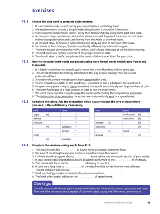 Exercises
91Academic Vocabulary in Use
Choose the best word to complete each sentence.
1 It is sensible to unify / select / verify your results before publishing them.
2 Hip replacement is usually a simple medical application / procedure / behaviour.
3 Many students supplement / utilise / verify their scholarships by doing some part-time work.
4 A computer stage / procedure / simulation shows what will happen if the ocean current does
indeed change direction and start flowing from the Arctic to the West Indies.
5 As the next step / behaviour / application in our study we plan to carry out interviews.
6 Her aim is to form / design / function a radically different type of electric engine.
7 The team sought permission to verify / utilise / unify a large telescope at the local observatory.
8 The first behaviour / phase / process of the project ended in 2014.
9 You should select / verify / supplement the most suitable type of chart for your data.
Rewrite the underlined words and phrases using more formal words and phrases from B and
C opposite.
1 It is hardly surprising that people use far more electricity than they did ten years ago.
2 The arrival of mobile technology transformed the way people manage their social and
professional lives.
3 A number of talented new designers have appeared this year.
4 You’ve missed out a letter in this word here – you need to add a p between the a and the t.
5 He spent many years trying to create a machine that would automatically sort large numbers of coins.
6 The team had to put in a huge amount of data to run the experiment.
7 We spent many months trying to make the process of recording the temperature automatic.
8 The information that came from the system was automatically sent to a spreadsheet.
Complete the tables. Add the preposition which usually follows the verb or noun where
you see (+). Use a dictionary if necessary.
verb noun verb noun
apply (+) (+) verification (+)
behave (+) utilisation (+)
simulate (+) emerge (+) (+)
(+) selection (+) consume (+)
design (+) (+) input
ratify (+) display (+)
(+) insertion
Complete the sentences using words from 41.3.
1 The article traces the of South Korea as a major economic force.
2 Because of the drought everyone has been asked to reduce their water .
3 I think it would be a good idea to some tables into the results section of your article.
4 It took considerable negotiations before all parties consented to the of the treaty.
5 This course will focus on the of theory to practice.
6 It took me a long time to all the data from the survey into the new software.
The old software was quicker.
7 Most psychology students choose to do a course on animal .
8 The book offers useful advice on the of experiments.
41.1
41.2
41.3
41.4
Over to you
Use a dictionary to find some typical word combinations for these words: process, procedure and stage.
Then write five sentences about aspects of your own subject using five of the word combinations.
 