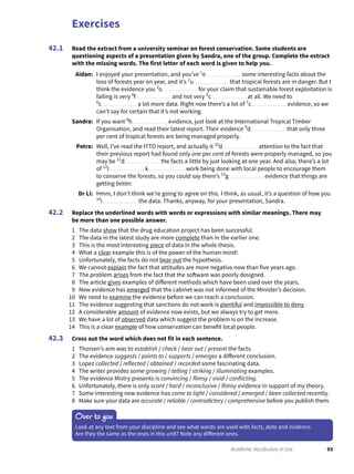 Exercises
93Academic Vocabulary in Use
Read the extract from a university seminar on forest conservation. Some students are
questioning aspects of a presentation given by Sandra, one of the group. Complete the extract
with the missing words. The first letter of each word is given to help you.
Aidan: I enjoyed your presentation, and you’ve 1
e some interesting facts about the
loss of forests year on year, and it’s 2
u that tropical forests are in danger. But I
think the evidence you 3
o for your claim that sustainable forest exploitation is
failing is very 4
f and not very 5
c at all. We need to
6
c a lot more data. Right now there’s a lot of 7
c evidence, so we
can’t say for certain that it’s not working.
Sandra: If you want 8
h evidence, just look at the International Tropical Timber
Organisation, and read their latest report. Their evidence 9
d that only three
per cent of tropical forests are being managed properly.
Petra: Well, I’ve read the ITTO report, and actually it 10
d attention to the fact that
their previous report had found only one per cent of forests were properly managed, so you
may be 11
d the facts a little by just looking at one year. And also, there’s a lot
of 12
l k work being done with local people to encourage them
to conserve the forests, so you could say there’s 13
g evidence that things are
getting better.
Dr Li: Hmm, I don’t think we’re going to agree on this. I think, as usual, it’s a question of how you
14
i the data. Thanks, anyway, for your presentation, Sandra.
Replace the underlined words with words or expressions with similar meanings. There may
be more than one possible answer.
1 The data show that the drug education project has been successful.
2 The data in the latest study are more complete than in the earlier one.
3 This is the most interesting piece of data in the whole thesis.
4 What a clear example this is of the power of the human mind!
5 Unfortunately, the facts do not bear out the hypothesis.
6 We cannot explain the fact that attitudes are more negative now than five years ago.
7 The problem arises from the fact that the software was poorly designed.
8 The article gives examples of different methods which have been used over the years.
9 New evidence has emerged that the cabinet was not informed of the Minister’s decision.
10 We need to examine the evidence before we can reach a conclusion.
11 The evidence suggesting that sanctions do not work is plentiful and impossible to deny.
12 A considerable amount of evidence now exists, but we always try to get more.
13 We have a lot of observed data which suggest the problem is on the increase.
14 This is a clear example of how conservation can benefit local people.
Cross out the word which does not fit in each sentence.
1 Thorsen’s aim was to establish / check / bear out / present the facts.
2 The evidence suggests / points to / supports / emerges a different conclusion.
3 Lopez collected / reflected / obtained / recorded some fascinating data.
4 The writer provides some growing / telling / striking / illuminating examples.
5 The evidence Mistry presents is convincing / flimsy / vivid / conflicting.
6 Unfortunately, there is only scant / hard / inconclusive / flimsy evidence in support of my theory.
7 Some interesting new evidence has come to light / considered / emerged / been collected recently.
8 Make sure your data are accurate / reliable / contradictory / comprehensive before you publish them.
42.1
42.2
42.3
Over to you
Look at any text from your discipline and see what words are used with facts, data and evidence.
Are they the same as the ones in this unit? Note any different ones.
 