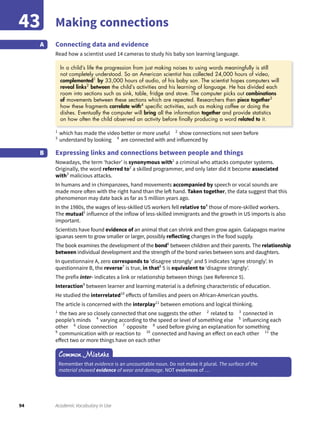 94 Academic Vocabulary in Use
Making connections43
Connecting data and evidence
Read how a scientist used 14 cameras to study his baby son learning language.
A
1
which has made the video better or more useful 2
show connections not seen before
3
understand by looking 4
are connected with and influenced by
Expressing links and connections between people and things
Nowadays, the term ‘hacker’ is synonymous with1
a criminal who attacks computer systems.
Originally, the word referred to2
a skilled programmer, and only later did it become associated
with3
malicious attacks.
In humans and in chimpanzees, hand movements accompanied by speech or vocal sounds are
made more often with the right hand than the left hand. Taken together, the data suggest that this
phenomenon may date back as far as 5 million years ago.
In the 1980s, the wages of less-skilled US workers fell relative to4
those of more-skilled workers.
The mutual5
influence of the inflow of less-skilled immigrants and the growth in US imports is also
important.
Scientists have found evidence of an animal that can shrink and then grow again. Galapagos marine
iguanas seem to grow smaller or larger, possibly reflecting changes in the food supply.
The book examines the development of the bond6
between children and their parents. The relationship
between individual development and the strength of the bond varies between sons and daughters.
In questionnaire A, zero corresponds to ‘disagree strongly’ and 5 indicates ‘agree strongly’. In
questionnaire B, the reverse7
is true, in that8
5 is equivalent to ‘disagree strongly’.
The prefix inter- indicates a link or relationship between things (see Reference 5).
Interaction9
between learner and learning material is a defining characteristic of education.
He studied the interrelated10
effects of families and peers on African-American youths.
The article is concerned with the interplay11
between emotions and logical thinking.
1
the two are so closely connected that one suggests the other 2
related to 3
connected in
people’s minds 4
varying according to the speed or level of something else 5
influencing each
other 6
close connection 7
opposite 8
used before giving an explanation for something
9
communication with or reaction to 10
connected and having an effect on each other 11
the
effect two or more things have on each other
B
Common Mistake
Remember that evidence is an uncountable noun. Do not make it plural. The surface of the
material showed evidence of wear and damage. NOT evidences of …
ln a child’s life the progression from just making noises to using words meaningfully is still
not completely understood. So an American scientist has collected 24,000 hours of video,
complemented1
by 33,000 hours of audio, of his baby son. The scientist hopes computers will
reveal links2
between the child’s activities and his learning of language. He has divided each
room into sections such as sink, table, fridge and stove. The computer picks out combinations
of movements between these sections which are repeated. Researchers then piece together3
how these fragments correlate with4
speciﬁc activities, such as making coffee or doing the
dishes. Eventually the computer will bring all the information together and provide statistics
on how often the child observed an activity before ﬁnally producing a word related to it.
 