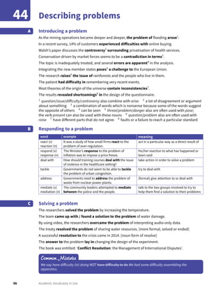96 Academic Vocabulary in Use
Describing problems44
Introducing a problem
As the mining operations became deeper and deeper, the problem of flooding arose1
.
In a recent survey, 14% of customers experienced difficulties with online buying.
Walsh’s paper discusses the controversy2
surrounding privatisation of health services.
Conservation driven by market forces seems to be a contradiction in terms3
.
The topic is inadequately treated, and several errors are apparent4
in the analysis.
Integrating the new member states poses5
a challenge to the European Union.
The research raises6
the issue of rainforests and the people who live in them.
The patient had difficulty in remembering very recent events.
Most theories of the origin of the universe contain inconsistencies7
.
The results revealed shortcomings8
in the design of the questionnaire.
1
question/issue/difficulty/controversy also combine with arise 2
a lot of disagreement or argument
about something 3
a combination of words which is nonsense because some of the words suggest
the opposite of others 4
can be seen 5
threat/problem/danger also are often used with pose;
the verb present can also be used with these nouns 6
question/problem also are often used with
raise 7
have different parts that do not agree 8
faults or a failure to reach a particular standard
Responding to a problem
word example meaning
react (v)
reaction (n)
It was a study of how small firms react to the
problem of over-regulation.
act in a particular way as a direct result of
respond (v)
response (n)
The Minister’s response to the problem of
inflation was to impose a price freeze.
his/her reaction to what has happened or
been said
deal with How should training courses deal with the issue
of violence in the healthcare setting?
take action in order to solve a problem
tackle Governments do not seem to be able to tackle
the problem of urban congestion.
try to deal with
address Governments need to address the problem of
waste from nuclear power plants.
(formal) give attention to or deal with
mediate (v)
mediation (n)
The community leaders attempted to mediate
between the police and the people.
talk to the two groups involved to try to
help them find a solution to their problems
Solving a problem
The researchers solved the problem by increasing the temperature.
The team came up with / found a solution to the problem of water damage.
By using video, the researchers overcame the problem of interpreting audio-only data.
The treaty resolved the problem of sharing water resources. [more formal, solved or ended]
A successful resolution to the crisis came in 2014. [noun form of resolve]
The answer to the problem lay in changing the design of the experiment.
The book was entitled: ‘Conflict Resolution: the Management of International Disputes’.
A
B
C
Common Mistake
We say have difficulty (in) doing NOT have difficulty to do We had some difficulty assembling the
apparatus.
 