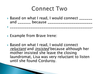  Based on what I read, I would connect _______
and _______ because ________________________
 ____________________________________________.
 Example from Brave Irene:
 Based on what I read, I would connect
reluctant and insisted because although her
mother insisted she leave the closing
laundromat, Lisa was very reluctant to listen
until she found Corduroy.
 