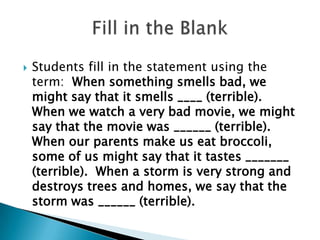  Students fill in the statement using the
term: When something smells bad, we
might say that it smells ____ (terrible).
When we watch a very bad movie, we might
say that the movie was ______ (terrible).
When our parents make us eat broccoli,
some of us might say that it tastes _______
(terrible). When a storm is very strong and
destroys trees and homes, we say that the
storm was ______ (terrible).
 