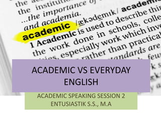 ACADEMIC VS EVERYDAY
ENGLISH
ACADEMIC SPEAKING SESSION 2
ENTUSIASTIK S.S., M.A
 